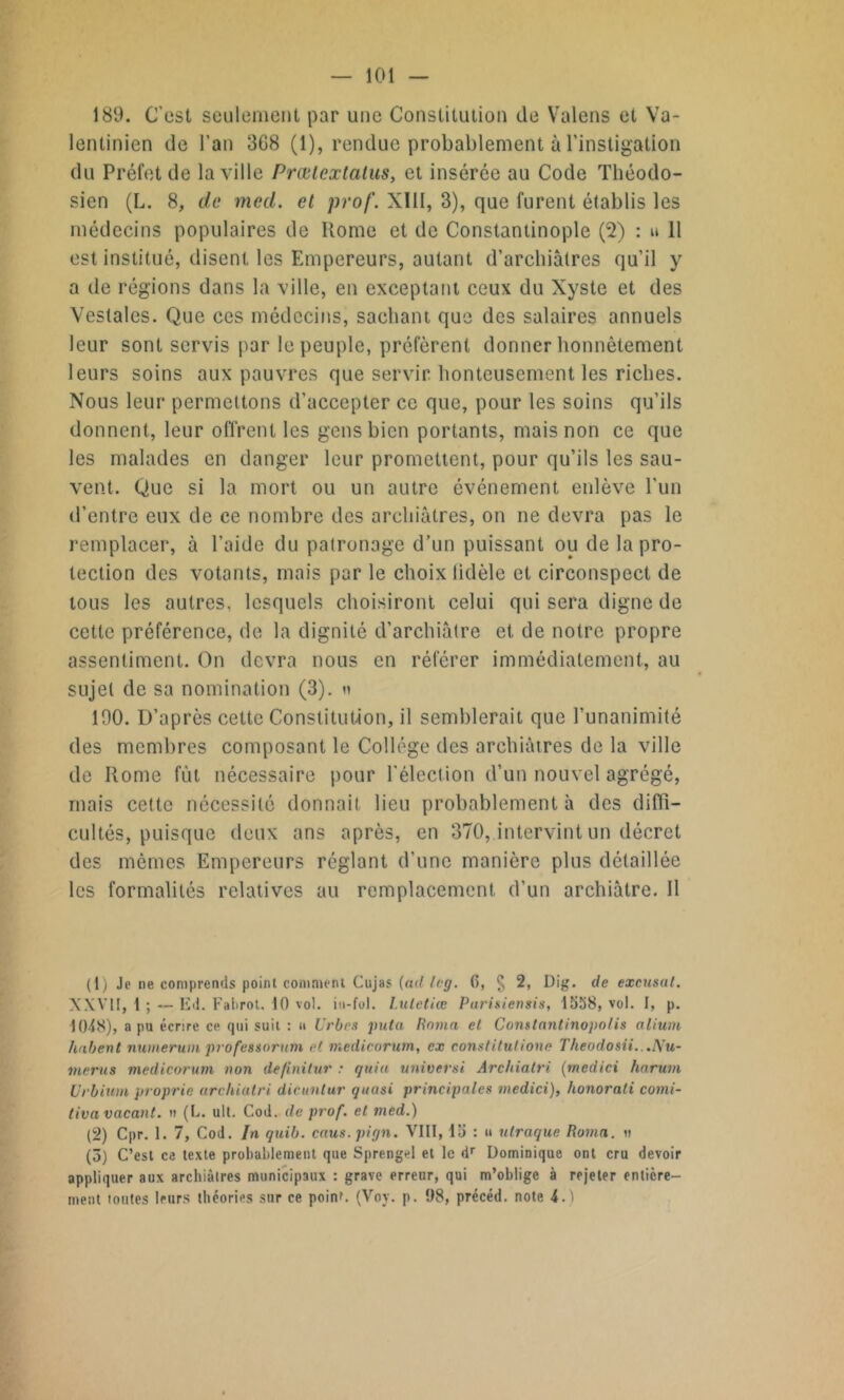 189. C’est seulement par une Constitution de Valens et Va- lentinien de l’an 3G8 (1), rendue probablement à l’instigation du Préfet de la ville Prœtextalus, et insérée au Code Théodo- sien (L. 8, de mecl. et prof. XIII, 3), que furent établis les médecins populaires de Home et de Constantinople (2) : u 11 est institué, disent les Empereurs, autant d’archiàtres qu’il y a de régions dans la ville, en exceptant ceux du Xyste et des Vestales. Que ces médecins, sachant que des salaires annuels leur sont servis par le peuple, préfèrent donner honnêtement leurs soins aux pauvres que servir, honteusement les riches. Nous leur permettons d’accepter ce que, pour les soins qu’ils donnent, leur offrent les gens bien portants, mais non ce que les malades en danger leur promettent, pour qu’ils les sau- vent. Que si la mort ou un autre événement enlève l'un d’entre eux de ce nombre des archiâtres, on ne devra pas le remplacer, à l’aide du patronage d’un puissant ou de la pro- tection des votants, mais par le choix lidèle et circonspect de tous les autres, lesquels choisiront celui qui sera digne de cette préférence, de la dignité d’archiâtre et de notre propre assentiment. On devra nous en référer immédiatement, au sujet de sa nomination (3). n 190. D’après cette Constitution, il semblerait que l’unanimité des membres composant le Collège des archiâtres de la ville de Home fût nécessaire pour l’élection d’un nouvel agrégé, mais cette nécessité donnait lieu probablement à des diffi- cultés, puisque deux ans après, en 370, intervint un décret des mêmes Empereurs réglant d’une manière plus détaillée les formalités relatives au remplacement d’un archiàtre. 11 (1) Je ne comprends point comment Cujas [ad leg. 6, § 2, Dig. de excusai. XXVII, i ; — Ed. Falirot. 10 vol. in-fol. Luletiœ Parisiensis, 1558, vol. I, p. 1048), a pu écrire ce qui suit : u Urbes jnita Rama el Constantinopolis alium habent numerum professoraux et medicorum, ex constitutione Theodosii...Hu- mérus medicorum non definitur : quia universi Archiatri (medici harutn Urbium proprie archiatri dicuntur quasi principales medici), honorali comi- tiva vacant, u (L. ult. Cod. de prof, et med.) (2) Cpr. 1. 7, Cod. In quib. caus.pign. VIII, 15 : u ulraque Roma. » (5) C’est ce texte probablement que Sprengel et le dr Dominique ont cru devoir appliquer aux archiâtres municipaux : grave erreur, qui m’oblige à rejeter entière- ment toutes leurs théories sur ce point. (Voy. p. 98, précéd. note 4.1