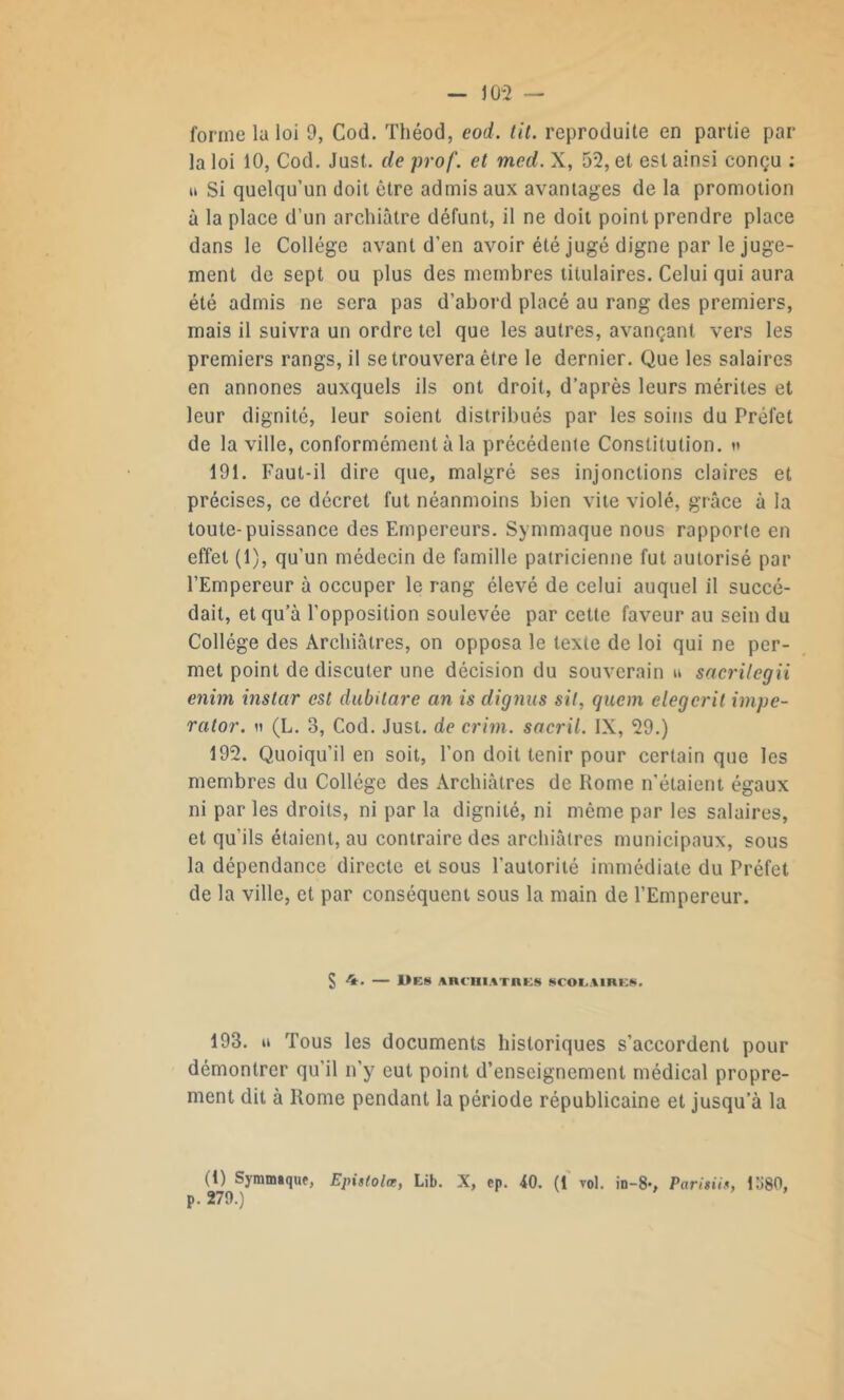 la loi 10, Cod. Just. de prof, et med. X, 52, et est ainsi conçu : u Si quelqu’un doit être admis aux avantages de la promotion à la place d’un archiâtre défunt, il ne doit point prendre place dans le Collège avant d’en avoir été jugé digne par le juge- ment de sept ou plus des membres titulaires. Celui qui aura été admis ne sera pas d’abord placé au rang des premiers, mais il suivra un ordre tel que les autres, avançant vers les premiers rangs, il se trouvera être le dernier. Que les salaires en annones auxquels ils ont droit, d’après leurs mérites et leur dignité, leur soient distribués par les soins du Préfet de la ville, conformément à la précédente Constitution. »< 191. Faut-il dire que, malgré ses injonctions claires et précises, ce décret fut néanmoins bien vite violé, grâce à la toute-puissance des Empereurs. Symmaque nous rapporte en effet (1), qu’un médecin de famille patricienne fut autorisé par l’Empereur à occuper le rang élevé de celui auquel il succé- dait, et qu’à l’opposition soulevée par cette faveur au sein du Collège des Archiâtres, on opposa le texte de loi qui ne per- met point de discuter une décision du souverain u sacrilegii enim instar est dubilare an is dignus sil, quem elegcrit impe- rator. « (L. 3, Cod. Just. de crim. sacril. IX, 29.) 192. Quoiqu’il en soit, l’on doit tenir pour certain que les membres du Collège des Archiâtres de Rome n’étaient égaux ni par les droits, ni par la dignité, ni même par les salaires, et qu’ils étaient, au contraire des archiâtres municipaux, sous la dépendance directe et sous l'autorité immédiate du Préfet de la ville, et par conséquent sous la main de l’Empereur. S 4. 1>ES ARCHIATRES SCOLAIRES. 193. o Tous les documents historiques s’accordent pour démontrer qu’il n'y eut point d’enseignement médical propre- ment dit à Rome pendant la période républicaine et jusqu’à la (1) Symmaque, p. 279.) Epistolæ, Lib. X, ep. 40. (1 vol. in-8-, Parisiis, 11180,