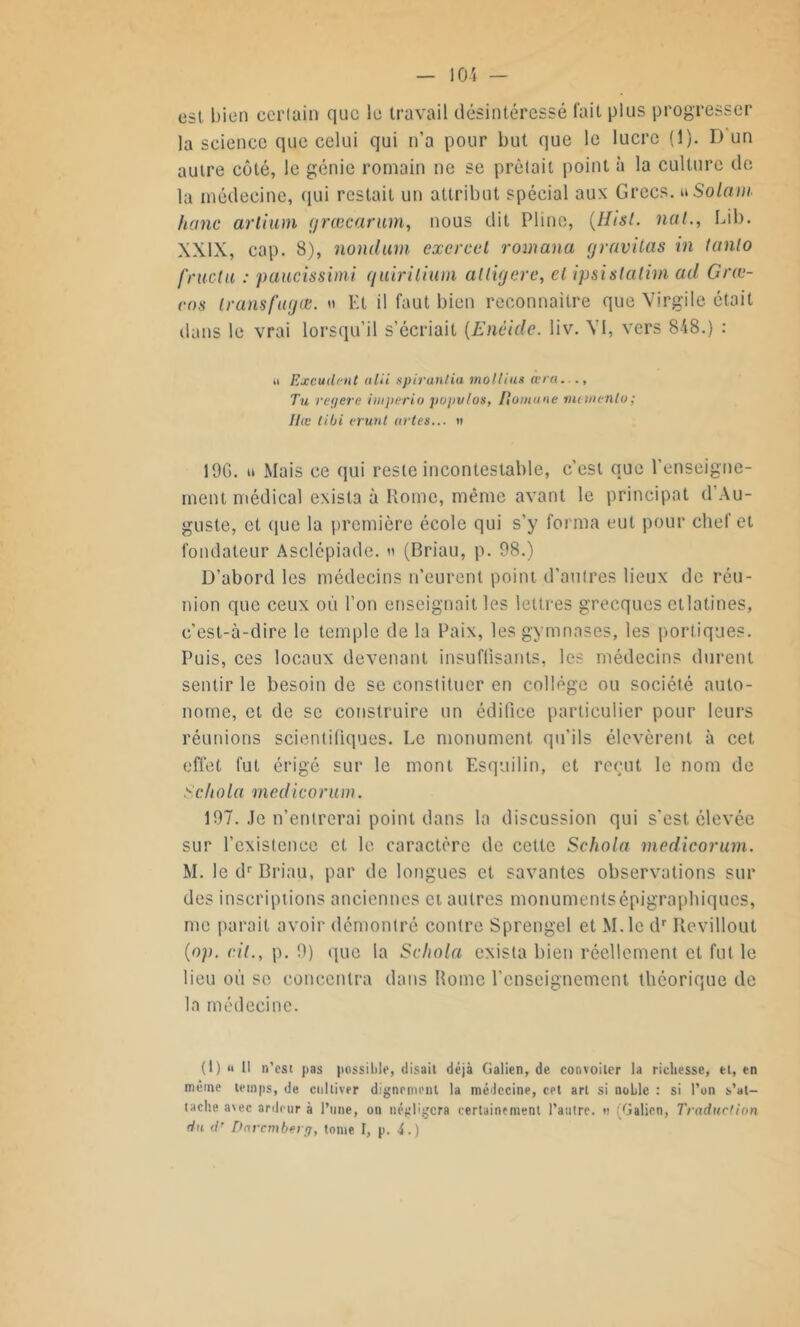 est bien cerlain que le travail désintéressé fuit plus progresser la science que celui qui n’a pour but que le lucre (1). D un autre côté, le génie romain ne se prêtait point à la culture de la médecine, qui restait un attribut spécial aux Grecs, u Solam hanc ariium <t/rœcarum, nous dit Pline, (Htsl. nal., Lib. XXIX, cap. 8), nontlum exercet romana gravitas in tanlo fructu : paueissimi quirilium alligere, cl ipsistatim ad Grœ- cns transfuges. » Et il faut bien reconnaître que Virgile était dans le vrai lorsqu’il s’écriait (Enéide. liv. A 1, vers 848.) : ■I Excudent ulii spirantia mollius ara.... Tu regere imperia populos, fîomune metnenlo; Ilœ tibi vrunt artes... » 196. u Mais ce qui reste incontestable, c’est que l’enseigne- ment médical exista à Rome, même avant le principat d'Au- guste, et que la première école qui s’y forma eut pour chef et fondateur Asclépiade. « (Briau, p. 98.) D’abord les médecins n’eurent point d’autres lieux de réu- nion que ceux où l’on enseignait les lettres grecques etlatines, c'est-à-dire le temple de la Paix, les gymnases, les portiques. Puis, ces locaux devenant insuffisants, les médecins durent sentir le besoin de se constituer en collège ou société auto- nome, et de se construire un édifice particulier pour leurs réunions scientifiques. Le monument qu’ils élevèrent à cet effet fut érigé sur le mont Esquilin, et reçut le nom de Schola medicorum. 197. Je n’entrerai point dans la discussion qui s’est, élevée sur l’existence et le caractère de cette Schola medicorum. M. le dr Briau, par de longues et savantes observations sur des inscriptions anciennes et autres monumentsépigraphiques, me parait avoir démontré contre Sprengel et M.lc dr Revillout (op. cil., p. 9) que la Schola exista bien réellement et fut le lieu où se concentra dans Home l’enseignement théorique de la médecine. (t) « Il n’est pas possible, disait déjà Galien, de convoiter la richesse, et, en même temps, de cultiver dignement la médecine, cet art si noble : si l’on s'at- tache avec ardeur à l’une, on négligera certainement l’autre, u (Galien, Traduction du d' Darcmberg, tonie I, p. d.)