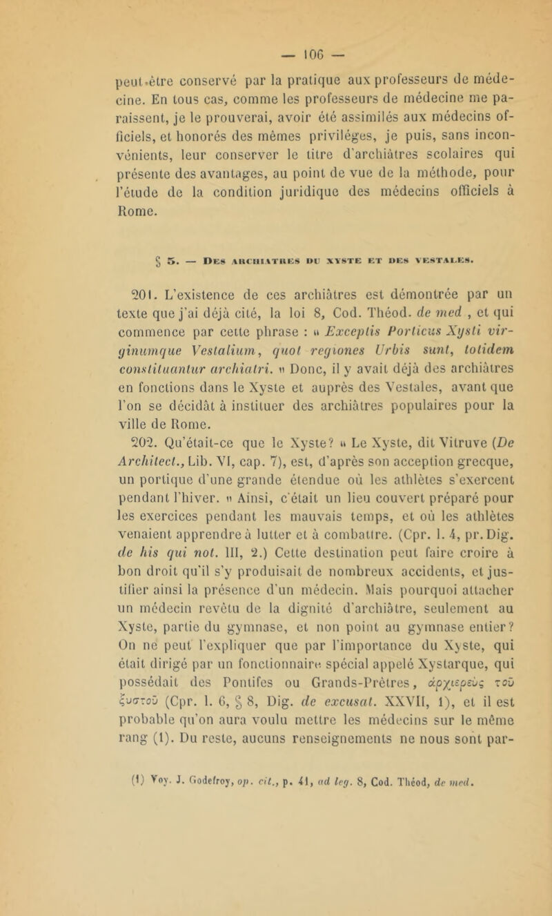 — IOG — peut.ètre conservé par la pratique aux professeurs de méde- cine. En tous cas, comme les professeurs de médecine me pa- raissent, je le prouverai, avoir été assimilés aux médecins of- ficiels, et honorés des mêmes privilèges, je puis, sans incon- vénients, leur conserver le litre d’archiàtres scolaires qui présente des avantages, au point de vue de la méthode, pour l’étude de la condition juridique des médecins officiels à Rome. § 5. — Des auchiatkes i>u xïste et «es vestales. 201. L’existence de ces archiàtres est démontrée par un texte que j’ai déjà cité, la loi 8, Cod. Théod. de med , et qui commence par cette phrase : u Exceptis Portions Xijsli vir- ginumque Veslalium, quoi regiones Urbis sunt, totidem cons lit uantur archiatri. u Donc, il y avait déjà des archiàtres en fonctions dans le Xyste et auprès des Vestales, avant que l’on se décidât à instituer des archiàtres populaires pour la ville de Rome. 202. Qu’était-ce que le Xyste? u Le Xyste, dit Vilruve (De Architect., Lib. VI, cap. 7), est, d’après son acception grecque, un portique d’une grande étendue où les athlètes s’exercent pendant l’hiver, » Ainsi, c'était un lieu couvert préparé pour les exercices pendant les mauvais temps, et où les athlètes venaient apprendre à lutter et à combattre. (Cpr. 1. 4, pr. Dig. de his qui not. III, 2.) Cette destination peut faire croire à bon droit qu’il s’y produisait de nombreux accidents, et jus- tifier ainsi la présence d’un médecin. Mais pourquoi attacher un médecin revêtu de la dignité d’archiàtre, seulement au xy ste, partie du gymnase, et non point au gymnase entier? On ne peut l’expliquer que par l’importance du Xyste, qui était dirigé par un fonctionnaire spécial appelé Xystarque, qui possédait des Pontifes ou Grands-Prêtres, dpxieptùg zoù £u<7Toïl (Cpr. 1. G, § 8, Dig. de excusât. XXVII, 1), et il est probable qu’on aura voulu mettre les médecins sur le même rang (1). Du reste, aucuns renseignements ne nous sont par- (I) Voy. J. Godefroy, o/>. cit., p. 41, ad leg. 8, Cod. Théod, de med.