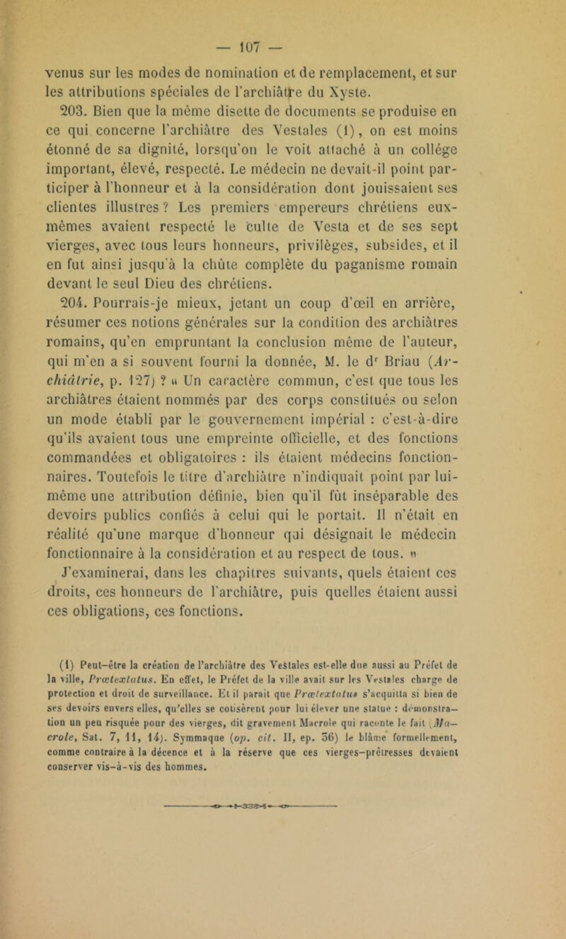 venus sur les modes de nomination et de remplacement, et sur les attributions spéciales de l’archiât^e du Xyste. 203. Bien que la même disette de documents se produise en ce qui concerne l’archiâtre des Vestales (1), on est moins étonné de sa dignité, lorsqu’on le voit attaché à un collège important, élevé, respecté. Le médecin ne devait-il point par- ticiper à l'honneur et à la considération dont jouissaient ses clientes illustres? Les premiers empereurs chrétiens eux- mêmes avaient respecté le culte de Vesta et de ses sept vierges, avec tous leurs honneurs, privilèges, subsides, et il en fut ainsi jusqu'à la chute complète du paganisme romain devant le seul Dieu des chrétiens. 204. Pourrais-je mieux, jetant un coup d’œil en arrière, résumer ces notions générales sur la condition des archiâtres romains, qu’en empruntant la conclusion même de l’auteur, qui m’en a si souvent fourni la donnée, M. le dr Briau (Ar- chiâlrie, p. 127) ? u Un caractère commun, c’est que tous les archiâtres étaient nommés par des corps constitués ou selon un mode établi par le gouvernement impérial : c’est-à-dire qu’ils avaient tous une empreinte officielle, et des fonctions commandées et obligatoires : ils étaient médecins fonction- naires. Toutefois le titre d’arehiàtre n’indiquait point par lui- même une attribution définie, bien qu’il fût inséparable des devoirs publics confiés à celui qui le portait. 11 n’était en réalité qu’une marque d’honneur qui désignait le médecin fonctionnaire à la considération et au respect de tous. » J’examinerai, dans les chapitres suivants, quels étaient ces droits, ces honneurs de l’archiàtre, puis quelles étaient aussi ces obligations, ces fonctions. (1) Peut-être la création de l’archiâtre des Vestales est-elle due aussi au Préfet de la ville, Prœtextulus. En effet, le Préfet de la ville avait sur les Vestales charge de protection et droit de surveillance. El il parait que Prœlextntus s’acquitta si bien de ses devoirs envers elles, qu’elles se cotisèrent pour lui élever une statue : démonstra- tion un peu risquée pour des vierges, 'lit gravement Macrole qui raconte le fait Mu— croie, Sat. 7, 11, 14). Symmaque (op. cit. II, ep. 56) le blâme formellement, comme contraire à la décence et à la réserve que ces vierges-prêtresses devaient conserver vis-à-vis des hommes. (-33S«t—o>