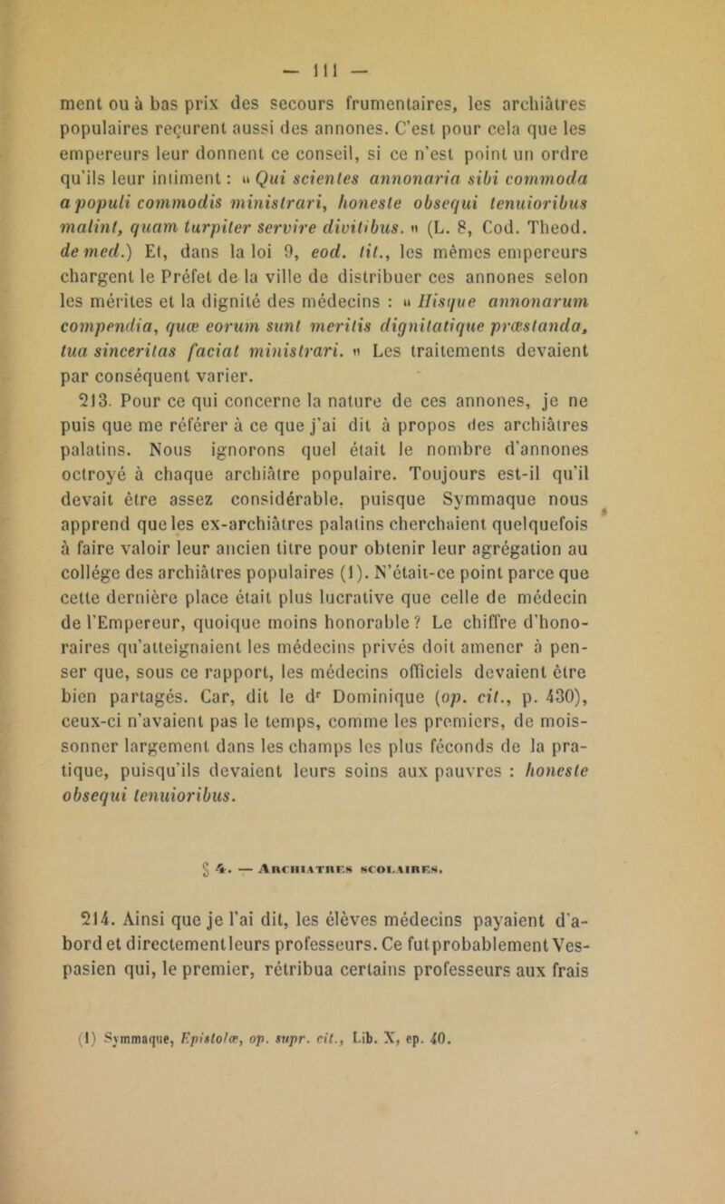 ment ou à bas prix des secours frumentaires, les archiàtres populaires reçurent aussi des annones. C’est pour cela que les empereurs leur donnent ce conseil, si ce n’est point un ordre qu’ils leur intiment : u Qui scientes annonaria sibi commoda a populi commodis minislrari, honeste obsequi tenuioribus malint, quam turpiler servire divitibus. « (L. 8, Cod. Theod. demed.) Et, dans la loi 9, eod. lit., les mêmes empereurs chargent le Préfet de la ville de distribuer ces annones selon les mérites et la dignité des médecins : » Hisque annonarum compendia, quœ corum sunl meritis dignilatique prœstanda, tua sinceritas facial minislrari. « Les traitements devaient par conséquent varier. 213. Pour ce qui concerne la nature de ces annones, je ne puis que me référer à ce que j'ai dit à propos des archiàtres palatins. Nous ignorons quel était le nombre d’annones octroyé à chaque archiâtre populaire. Toujours est-il qu’il devait être assez considérable, puisque Symmaque nous apprend que les ex-archiâtres palatins cherchaient quelquefois à faire valoir leur ancien titre pour obtenir leur agrégation au collège des archiàtres populaires (1). N’était-ce point parce que cette dernière place était plus lucrative que celle de médecin de l’Empereur, quoique moins honorable? Le chiffre d’hono- raires qu’atteignaient les médecins privés doit amener «à pen- ser que, sous ce rapport, les médecins officiels devaient être bien partagés. Car, dit le dr Dominique (op. cit., p. 430), ceux-ci n’avaient pas le temps, comme les premiers, de mois- sonner largement dans les champs les plus féconds de la pra- tique, puisqu'ils devaient leurs soins aux pauvres : lioncsle obsequi tenuioribus. ^ 4. — AnmiATnEs «coLiinRg. 214. Ainsi que je l'ai dit, les élèves médecins payaient d'a- bord et directementleurs professeurs. Ce ^probablement Ves- pasien qui, le premier, rétribua certains professeurs aux frais (1) Symmaque, Epislo/æ, op. supr. cil., Lib. N, ep. 40.