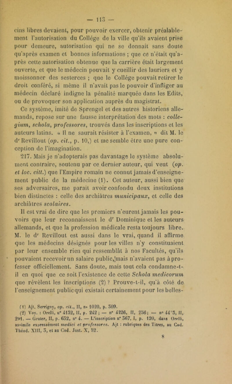 ci ns libres devaient, pour pouvoir exercer, obtenir préalable- ment l’autorisation du Collège de la ville qu’ils avaient prise pour demeure, autorisation qui ne se donnait sans doute qu'après examen et bonnes informations ; que ce n'était qu’a- près cette autorisation obtenue que la carrière était largement ouverte, et que le médecin pouvait y cueillir des lauriers et y moissonner des sesterces; que le Collège pouvait retirer le droit conféré, si môme il n'avait pas le pouvoir d’infliger au médecin déclaré indigne la pénalité marquée dans les Edits, ou de provoquer son application auprès du magistrat. Ce système, imité de Sprengel et des autres historiens alle- mands, repose sur une fausse interprétation des mots : collé- gien, schola, professores, trouvés dans les inscriptions et les auteurs latins, n 11 ne saurait résister à l’examen, » dit M. le drRevillout (op. cit., p. 10,) et me semble être une pure con- ception de l’imagination. 217. Mais je n'adopterais pas davantage le système absolu- ment contraire, soutenu par ce dernier auteur, qui veut (op. et loc. cill.) que l’Empire romain ne connut jamais d’enseigne- ment public de la médecine (1). Cet auteur, aussi bien que ses adversaires, me parait avoir confondu deux institutions bien distinctes : celle des archiàtres municipaux, et celle des archiàtres scolaires. Il est vrai de dire que les premiers n'eurent jamais les pou- voirs que leur reconnaissent le dr Dominique et les auteurs allemands, et que la profession médicale resta toujours libre. M. le dr Revillout est aussi dans le vrai, quand il affirme que les médecins désignés pour les villes n'y constituaient par leur ensemble rien qui ressemblât à nos Facultés, qu'ils pouvaient recevoir un salaire public,'mais n’avaient pas à pro- fesser officiellement. Sans doute, mais tout cela condamne-t- il en quoi que ce soit l’existence de cette Schola medicorum que révèlent les inscriptions (2) ? Prouve-t-il, qu’à côté de l’enseignement public qui existait certainement pour les bclles- (1) Ajt. Serrigny, op. rit.. Il, no 1020, p. 500. (2) Voy. : Orelli, n° 4132, II, p. 242 ; — n* 4226, II, 236; — n 44‘3, II, 291. — Gruter, II, p. 652, n* 4. — L’inscription n* 567, I, p. 120, dans Orelli, assimile expressément tnedici et professores. Ajt : rubriques des Titres, au Cod. Tliéod. XIII, 3, et au Cod. Just. X, 32. 8