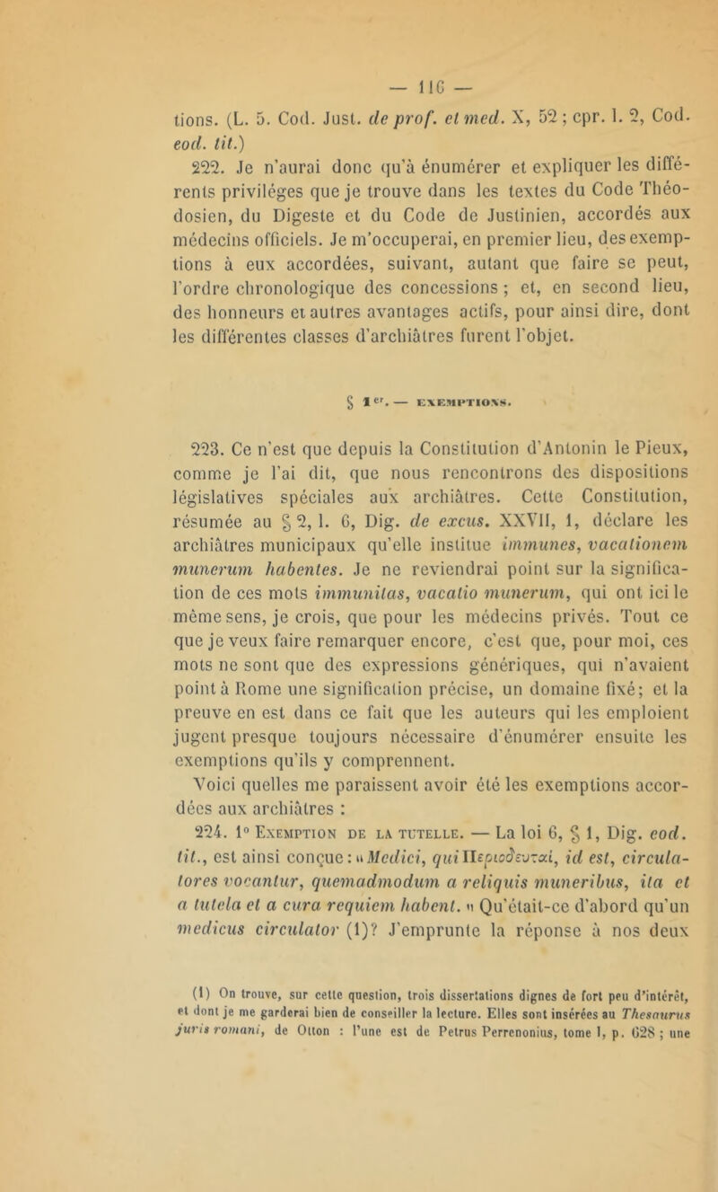 — lie — tions. (L. 5. Cod. Just. de prof, cl med. X, 52 ; cpr. 1. 2, Cod. eod. lit.) 222. Je n’aurai donc qu’à énumérer et expliquer les diffé- rents privilèges que je trouve dans les textes du Code Théo- dosien, du Digeste et du Code de Justinien, accordés aux médecins officiels. Je m’occuperai, en premier lieu, des exemp- tions à eux accordées, suivant, autant que faire sc peut, l’ordre chronologique des concessions ; et, en second lieu, des honneurs et autres avantages actifs, pour ainsi dire, dont les différentes classes d’archiâtres furent l'objet. § 1er. — EXEMPTIONS. 223. Ce n’est que depuis la Constitution d’Antonin le Pieux, comme je l’ai dit, que nous rencontrons des dispositions législatives spéciales aux archiâtres. Cette Constitution, résumée au §2,1. G, Dig. de excus. XXVII, 1, déclare les archiâtres municipaux qu’elle institue immunes, vacationem munerum habentes. Je ne reviendrai point sur la significa- tion de ces mots immunilas, vacatio munerum, qui ont ici le môme sens, je crois, que pour les médecins privés. Tout ce que je veux faire remarquer encore, c’est que, pour moi, ces mots ne sont que des expressions génériques, qui n’avaient pointa Rome une signification précise, un domaine fixé; et la preuve en est dans ce fait que les auteurs qui les emploient jugent presque toujours nécessaire d’énumérer ensuite les exemptions qu’ils y comprennent. Voici quelles me paraissent avoir été les exemptions accor- dées aux archiâtres : 224. 1° Exemption de la. tutelle. — La loi 6, § 1, Dig. eod. lit., est ainsi conçue : uMcdici, quittepiodemod, id est, circula- tores vocantur, quemadmodum a reliquis muneribus, ila et a tutela et a cura requiem habent. »i Qu’était-ce d’abord qu’un mcdicus circulator (1)? J'emprunte la réponse à nos deux (1) On trouve, sur cette question, trois dissertations dignes de fort peu d’intérêt, et dont je me garderai bien de conseiller la lecture. Elles sont insérées au Thésaurus jurit romani, de Otton : l’une est de Petrus Perrcnonius, tome I, p. G28 ; une