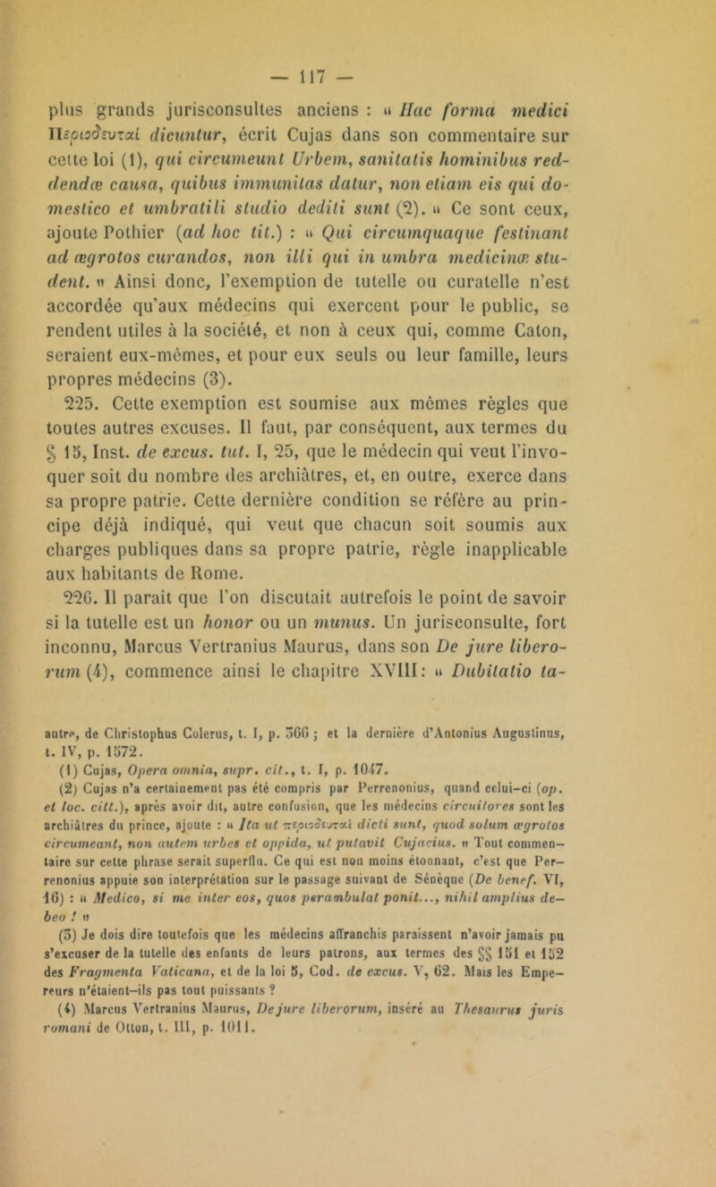 — 117 — plus grands jurisconsultes anciens : » Ilac forma medici ïlcpioâîvxai dicunlur, écrit Cujas dans son commentaire sur cette loi (1), qui circumeunt Urbem, sanitcitis hominibus red- dendœ causa, quibus immunilas datur, non etiam eis qui do- mcslico et umbratili studio dediti sunt (2). u Ce sont ceux, ajoute Pothier (ad hoc tit.) : u Qui circumquaque festinant ad ægrotos curandos, non illi qui in umbra medicinæ slu- dent. n Ainsi donc, l’exemption de tutelle ou curatelle n’est accordée qu’aux médecins qui exercent pour le public, se rendent utiles à la société, et non à ceux qui, comme Caton, seraient eux-mèmes, et pour eux seuls ou leur famille, leurs propres médecins (3). 225. Cette exemption est soumise aux mômes règles que toutes autres excuses. Il faut, par conséquent, aux termes du § 15, Inst, de excus. tut. I, 25, que le médecin qui veut l’invo- quer soit du nombre des archiàtres, et, en outre, exerce dans sa propre patrie. Cette dernière condition se réfère au prin- cipe déjà indiqué, qui veut que chacun soit soumis aux charges publiques dans sa propre patrie, règle inapplicable aux habitants de Home. 22G. 11 parait que l’on discutait autrefois le point de savoir si la tutelle est un honor ou un munus. Un jurisconsulte, fort inconnu, Marcus Vertranius Maurus, dans son De jure libero- rum(4), commence ainsi le chapitre XVIII: » Dubilatio la- autrp, de Cliristophus Colerus, t. I, p. 3GG ; et la dernière d’Antonius Auguslinus, t. IV, p. 1072. (1) Cujas, Opéra omnia, supr. cil., t. I, p. 1047. (2) Cujas n’a certainement pas été compris par Perrenonius, quand celui—ci (op. et toc. cilt.), après avoir dit, autre confusion, que les médecins circuitorcs sont les archiàtres du prince, ajoute : u Itaut TziptoStxKui dicti sont, guod solurn ægrotos circumeant, non autem urbes et oppida, ut putavit Cujacius. o Tout commen- taire sur cette phrase serait superflu. Ce qui est non moins étonnant, c’est que Per- renonius appuie son interprétation sur le passage suivant de Sénèque (De benef. VI, IG) : « Medico, si vie inter eos, quos perambulat ponit..., nihil amptius de- beo ! n (5) Je dois dire toutefois que les médecins affranchis paraissent n’avoir jamais pu s’excuser de la tutelle des enfants de leurs patrons, aux termes des §§ loi et 102 des Fragmenta Vaticana, et de la loi S, Cod. de excus. V, 62. Mais les Empe- reurs n’élaient-ils pas tout puissants ? (4) Marcus Vertranius Maurus, De jure liberorum, inséré au Thésaurus juris