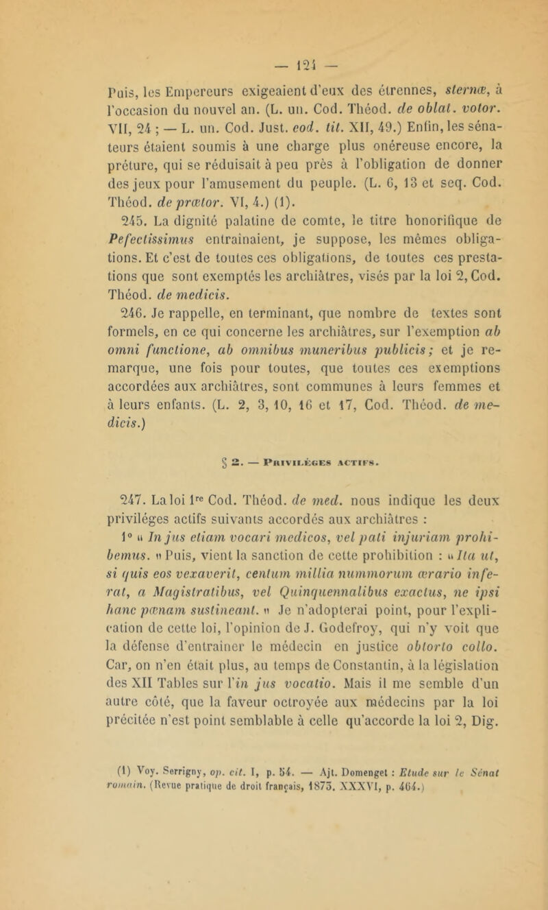 Puis, les Empereurs exigeaient d’eux des étrennes, slernæ, à l'occasion du nouvel an. (L. un. Cod. Théod. de oblat. votor. VII, 24 ; — L. un. Cod. Just. cod. tit. XII, 49.) Enfin, les séna- teurs étaient soumis à une charge plus onéreuse encore, la préture, qui se réduisait à peu près à l’obligation de donner des jeux pour l’amusement du peuple. (L. G, 13 et seq. Cod. Théod. de prætor. VI, 4.) (1). 245. La dignité palatine de comte, le titre honorifique de Pefeclissimus entraînaient, je suppose, les mêmes obliga- tions. Et c’est de toutes ces obligations, de toutes ces presta- tions que sont exemptés les archiâtres, visés par la loi 2, Cod. Théod. de medicis. 24G. Je rappelle, en terminant, que nombre de textes sont formels, en ce qui concerne les archiâtres, sur l’exemption ah omni functione, ab omnibus muneribus publicis ; et je re- marque, une fois pour toutes, que toutes ces exemptions accordées aux archiâtres, sont communes à leurs femmes et à leurs enfants. (L. 2, 3, 10, 16 et 17, Cod. Théod. de me- dicis.) §2. — Privilèges actifs. 247. La loi lre Cod. Théod. de med. nous indique les deux privilèges actifs suivants accordés aux archiâtres : 1° n In jus eliant vocari medicos, vel pâli injuriant prohi- bâmes. n Puis, vient la sanction de cette prohibition : ulla ut, si (/uis eos vexaverit, centum millia nummorum ærario ni fe- rai, a Magislratibus, vel Quinquennalibus exaclus, ne ipsi hanc pœnam sustincant. » Je n’adopterai point, pour l’expli- cation de cette loi, l’opinion de J. Godefroy, qui n’y voit que la défense d’entraîner le médecin en justice oblorlo collo. Car, on n’en était plus, au temps de Constantin, à la législation des XII Tables sur l’in jus vocalio. Mais il me semble d’un autre côté, que la faveur octroyée aux médecins par la loi précitée n'est point semblable à celle qu’accorde la loi 2, Dig. (1) Yoy. Serrigny, op. cit. I, p. 54. — Ajt. Domenget : Etude sur le Sénat romain. (Revue pratique de droit français, 1875. XXXVI, p. 404.)