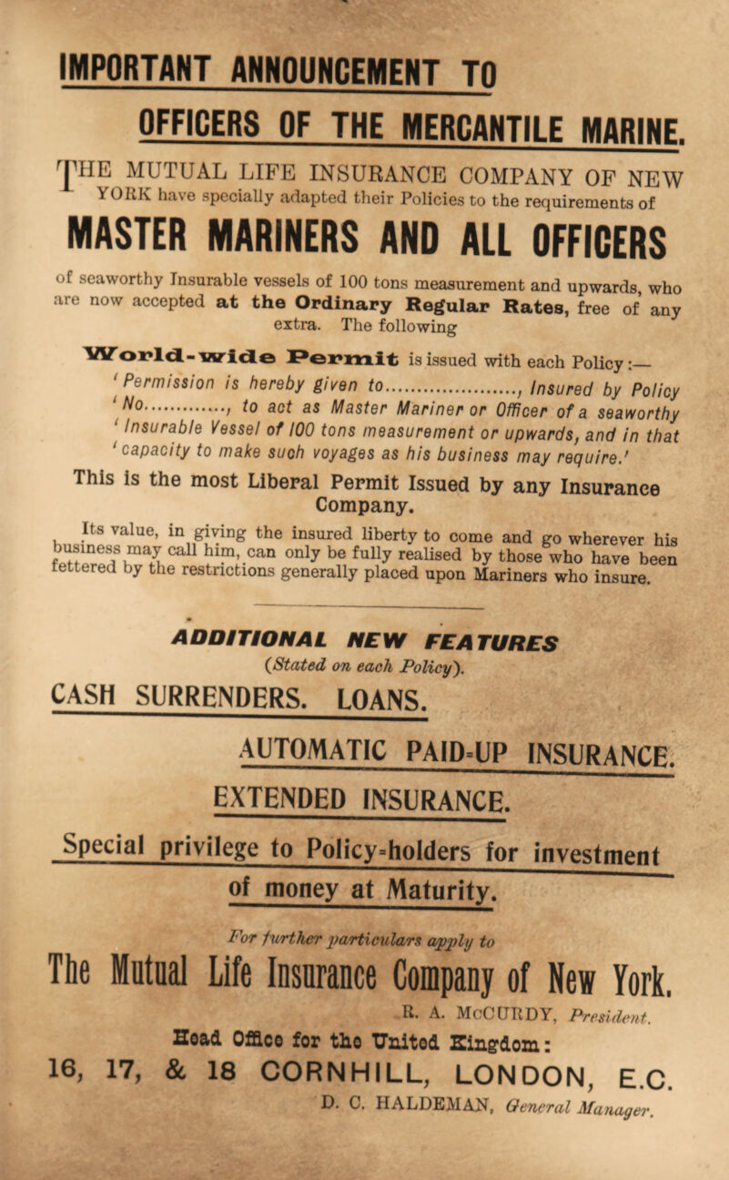 IMPORTANT ANNOUNCEMENT TO OFFICERS OF THE MERCANTILE MARINE. MUTUAL LIFE INSURANCE COMPANY OF NEW YORK have specially adapted their Policies to the requirements of MASTER MARINERS AND ALL OFFICERS of seaworthy Insurable vessels of 100 tons measurement and upwards, who are now accepted at the Ordinary Regular Rates, free of any extra. The following lArox*ld-widLe is issued with each Policy:— ‘^Permission is hereby given to , insured by Policy ‘ / ^0 act as Master Mariner or Officer of a seaworthy ‘ Insurable Vessel of 100 tons measurement or upwards, and in that capacity to make such voyages as his business may recjuired This is the most Liberal Permit Issued by any Insurance Company. Its value, in giving the insured liberty to come and go wherever his business may call him, can only be fully realised by those wh^ h^e been lettered by the restrictions generally placed upon Mariners who insure. ADDITIONAL NEW FEATURES (^Stated on each Policy'). CASH SURRENDERS. LOANS. AUTOMATIC PAID°UP INSURANCE EXTENDED INSURANCE. Special privilege to Policy-holders for investment of money at Maturity. For fwrther yyariiculars a/pyply to The Mutual Life lusurance Company of New York. R. A. McCURDY, Pmideut. Hoad Office for the TJnited Singdom: 17, & 18 CORN HILL, LONDON, E.C, D. C. HALDEMAN, General Manager. 16,