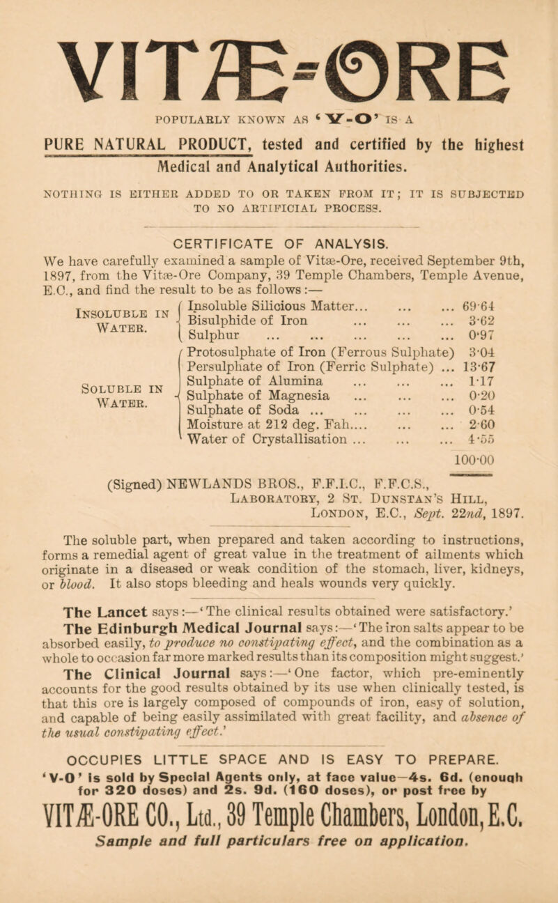 YIT^E-©RE POPULARLY KNOWN AS ‘Y-O’ IS A PURE NATURAL PRODUCT, tested and certified by the highest Medical and Analytical Authorities. NOTHINO IS EITHER ADDED TO OR TAKEN PROM IT; IT IS SUBJECTED TO NO ARTIFICIAL PROCESS. Insoluble Water. IN CERTIFICATE OF ANALYSIS. We have carefully examined a sample of Vitm-Ore, received September 9th, 1897, from the Vitm-Ore Company, 39 Temple Chambers, Temple Avenue, E.C., and find the result to be as follows:— ( Insoluble Silicious Matter... ... ... 69’64 ■I Bisulphide of Iron ... ... ... 3-02 ( Sulphur ... ... ... ... ... 0*97 [ Protosulphate of Iron (Ferrous Sulphate) 3*04 Persulphate of Iron (Ferric Sulphate) ... 13*67 Sulphate of Alumina ... ... ... 1*17 ■{ Sulphate of Magnesia ... ... ... 0*20 Sulphate of Soda ... 0*54 Moisture at 212 deg. Fall.... ... ... 2*60 Water of Crystallisation 4' Soluble in Water. ‘O!) 100*00 (Signed) NEWLANDS BROS., F.F.I.C., F.F.C.S., Laboratory, 2 St. Dunstan’s Hill, London, E.C., 22nd, 1897. The soluble part, when prepared and taken according to instructions, forms a remedial agent of great value in tlie treatment of ailments which originate in a diseased or weak condition of the stomach, liver, kidneys, or blood. It also stops bleeding and heals wounds very quickly. The Lancet says:—‘The clinical results obtained were satisfactory.’ The Edinburgh Medical Journal says:—‘The iron salts appear to be absorbed easily, to produce no constipating effect, and the combination as a whole to occasion far more marked results than its composition might suggest.’ The Clinical Journal says:—‘One factor, which pre-eminently accounts for the good results obtained by its use when clinically tested, is that this ore is largely composed of compounds of iron, easy of solution, and capable of being easily assimilated with great facility, and absence of the usual constipating effect.' OCCUPIES LITTLE SPACE AND IS EASY TO PREPARE. ‘V*0’ Is sold by Special Agents only, at face value—4s. 6d. (enouqh for 320 doses) and 2s. 9d. (160 doses), or post free by VIT^-ORE CO., Ltd., 39 Temple Chambers, London,E.C. Sample and full particulars free on application.
