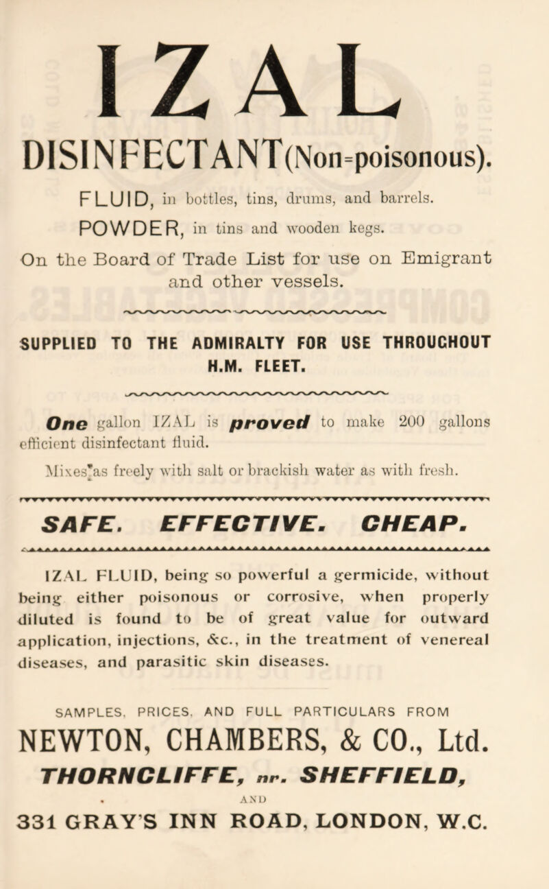 Z AL DISINFECTANT(Non=poisonous). FLUID, ill bottles, tins, tlrums, and barrels. POWDER, in tins and wooden kegs. On the Board of Trade List for use on Emigrant and other vessels. SUPPLIED TO THE ADMIRALTY FOR USE THROUGHOUT H.M. FLEET. One gallon IZAJj is proved to make 200 gallons efficient disinfectant diiid. Mixes'as freely with salt or brackish water as with fresh. SAFE. EFFECTIVE. CHEAP. IZAL FLUID, being so powerful a germicide, without being either poisonous or corrosive, when properly diluted is found to be of great value for outward application, injections, <S:c., in the treatment of venereal diseases, and parasitic skin diseases. SAMPLES, PRICES, AND FULL PARTICULARS FROM NEWTON, CHAMBERS, & CO., Ltd. THCRNCLIFFE, nr. SHEFFIELD, . AND 331 GRAY’S INN ROAD, LONDON, W.C.