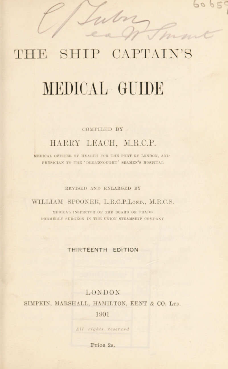 sjnr CO.Ml’ir.HD BY lIAliUY LKACn, .M.U.C.r. MKDICAl- oFKU KU OK IIKM.TH KoU THK] 1*01{T OB LONDO.V, A.\I> PHYSK IAN TO Till-; ‘ lUtKADXoL’OHT ’ SKAMK.N’S H05<i’ITAt, KKVISEI) AND ENLARGED RY ^VILLIAM SrOONEI,’, L.ll.C.r.LoxD., MKOICAI. IXSPKI Tnll OK TIIK noAUO OK TllADF. KOIt.MKlDA' SCKCKOX IN THH UNION' STIOAMSHIP CO.MPANV THIRTEENTH EDITION LON DON SIMPKIN, MAllSIIALL, HAMILTON, KENT A- CO. Ltd. 11)01 All rhihti ri‘i^rri‘il Pl’ice 2.S.