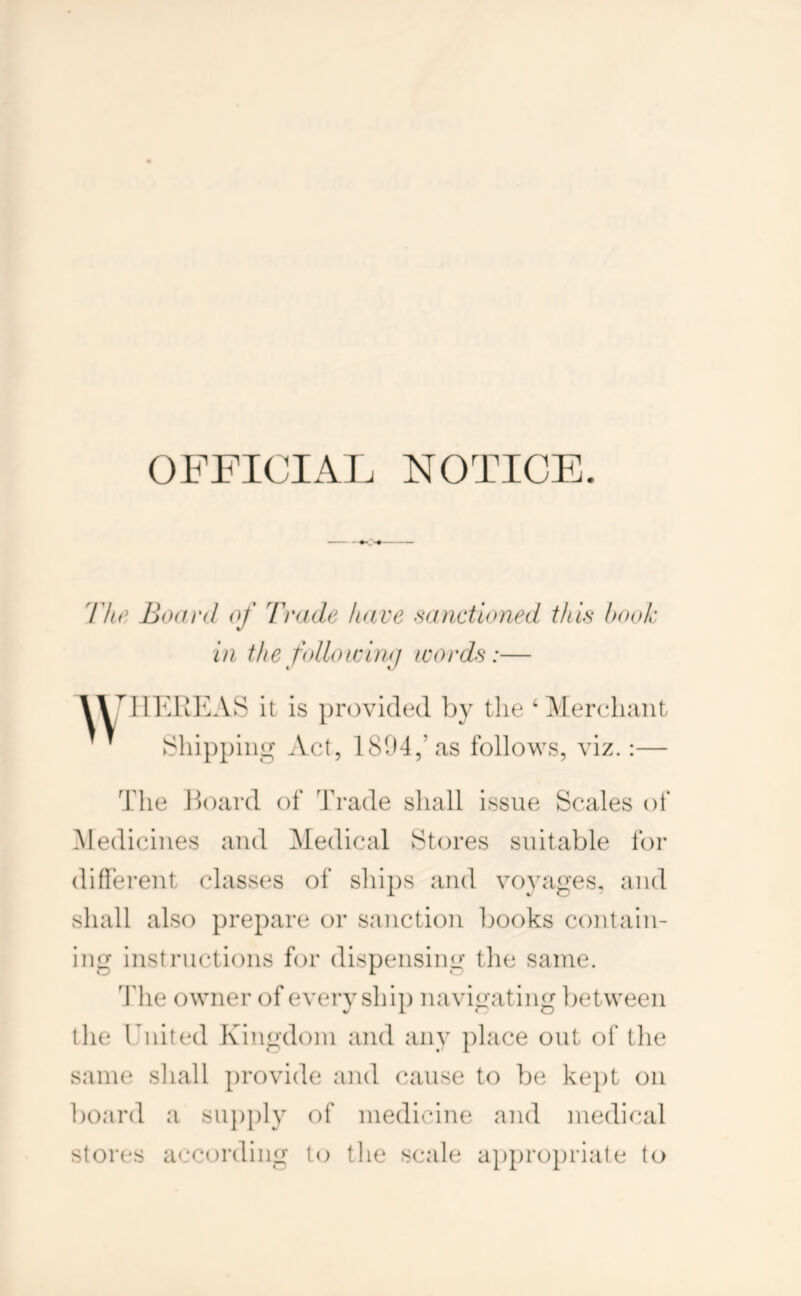 OFFICIAL NOTICE. llte Boiird of I'rade have sanctioned this hook in the folloicimj icords:— t «/ IIKUEAS it is provided by the ‘ MercliTiit Act, 1804,’as follows, viz.:— The Hoard of Trade shall issue Scales of .Medicines and Medical Stores suitable for difiei'ent classes of sliips and voyages, and shall also prepare or sanction books contain- ing instructions for dispensing the same. The owner of every ship navigating between the United Kingdom and any place out of the same shall provide and cause to be kept on board a su})ply of medicine and medical stores according to the scale ap]:)ropriate to