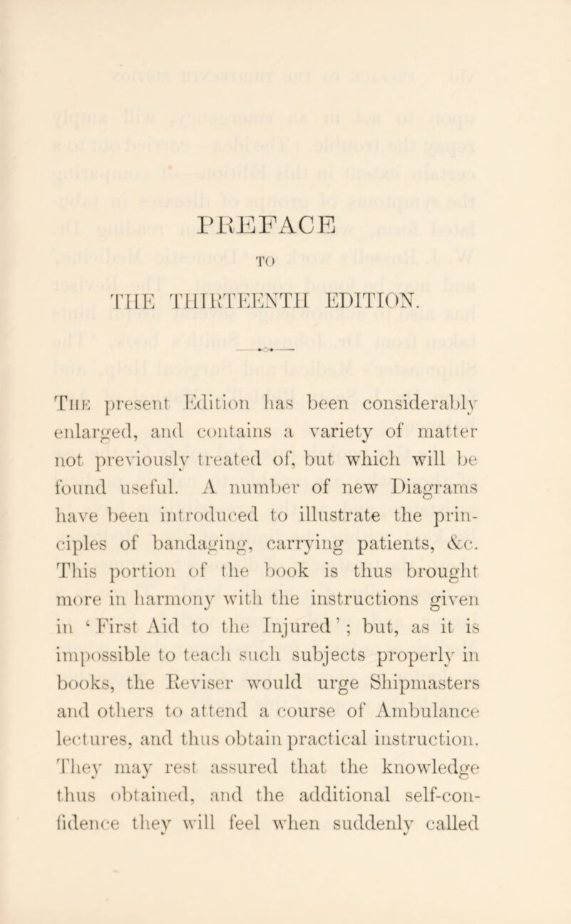 TO THE 'rillKTKEXTlI EDITION Tiik present Edition has been consideral)ly enlaro'ed, and contains a variety of matter not previously treated of, but which will be found useful. A number of new Diagrams have been introduced to illustrate the prin- ciples of bandaging, carrying patients, Ac. This portion of the book is thus brought more in harmony with the instructions given in ‘First Aid to the Injured’; but, as it is impossible to t(^ach such subjects properly in books, the Iteviser would urge Shipmasters and others to attend a course of Ambulance lectures, and thus obtain practical instruction. They may rest assured that the knowledge thus obtained, and the additional self-con- liden(*e thev will feel when suddenlv called % V