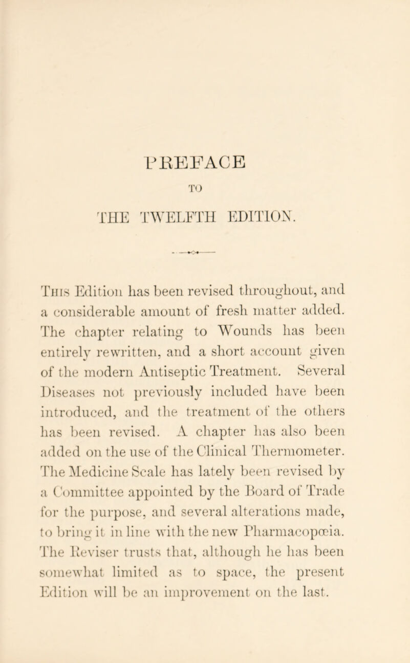 TO THE TWETTHTI 1^:D1T10X. This Edition lias been revised tliroughout, and a considerable amount of fresh matter added. The chapter relating to Wounds has been entirely rewritten, and a short account given of the modern Antiseptic Treatment. Several Diseases not previously included have been introduced, and the treatment oi‘ the others has been revised. A chapter has also been added on the use of the Clinical Thermometer. The Medicine Scale has lately been revised by a Committee appointed by the Hoard of Trade for the purpose, and several alterations made, to bring it in line with the new riiarmacopooia. 'J'he Deviser trusts that, although he has been somewhat limited as to space, the present Edition will ])e an improvement on the last.