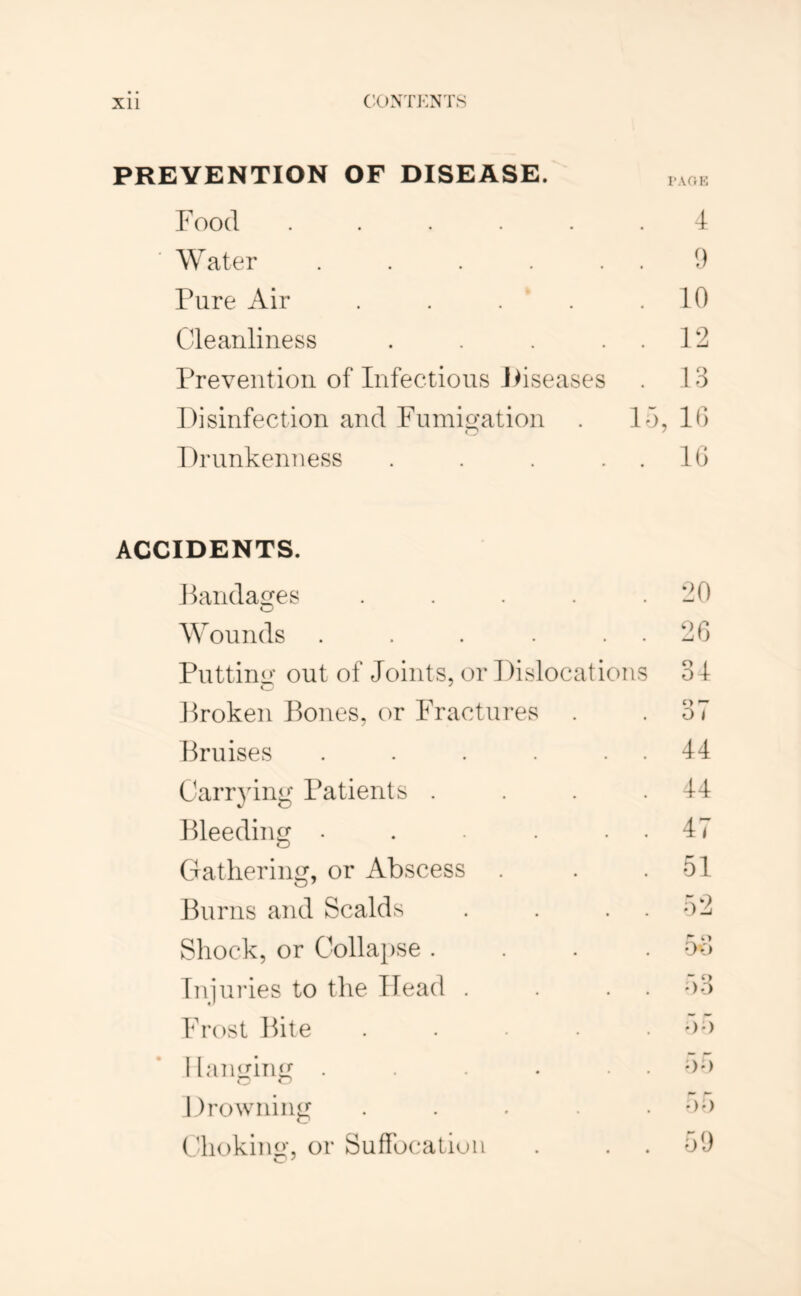 PREVENTION OF DISEASE. 1,0^ Food ...... 4 Water . . . . . 9 Pure Air . . . . .10 Cleanliness . . . . . 12 Prevention of Infections Jdseases . 13 Disinfection and Fnmip;ation . 15, 10 DrunkeiiTiess . . . . . IG ACCIDENTS. Panda£tes . . . . . Wounds . . . . . . Putting’ out of Joints, or Dislocations Proken Pones, or Fractures . Pruises ..... Carrying Patients . Pleeding ..... C4atliering, or Abscess Purns and Scalds Shock, or Collapse . Injuries to the Head . Frost Pite Hanging ..... 1 )rowning .... (lioking, or Suffbcatiuii 20 26 31 37 44 44 47 51 52 53 o3 55 55