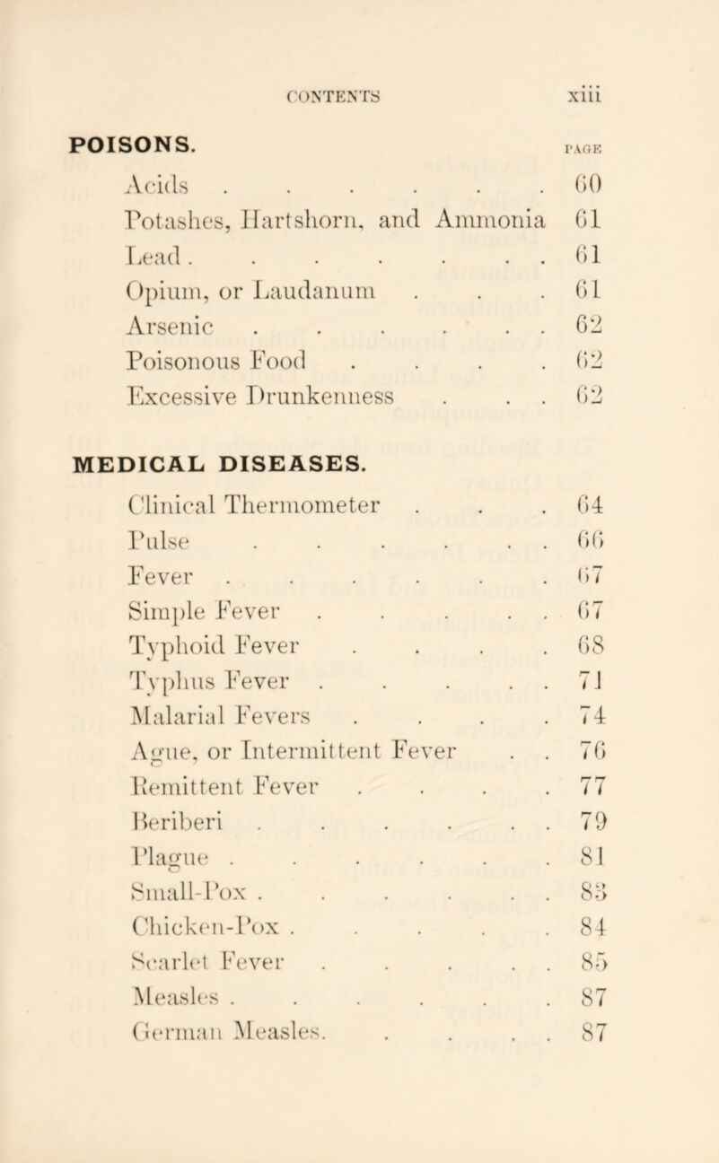 POISONS. Acids ...... rot ashes, Hartshorn, and Aniinonia Lead. . . . . . . ()piuin, or Laudanum Arsenic . . . . . . Poisonous Food . . . . Fxcessive Drunkenness (U) 01 01 01 0:^ 0)1^ 0:^ MEDICAL DISEASES. C'linical Thermometer . . . 04 Pulse . . . . . . 1)0 Fever . . . . . .1)7 Sim})le Fever . . . . . 07 Typhoid Fever .... (\S 4’yphus Fever . . . . . 71 Malarial Fevers . . . .74 Ajj’ue, or Intermittent Fever . . 70 Lemittent Fever . . . .77 lk*riberi . . . . . . 71) Plague . . . . .81 8niall-Fox . . . . . . 8H (4iick(‘n-Fox . . . .81 Scarlet Fever . . . . . 87) Mcash's . . . . . .87 (It'rman Measles. . . . . 87
