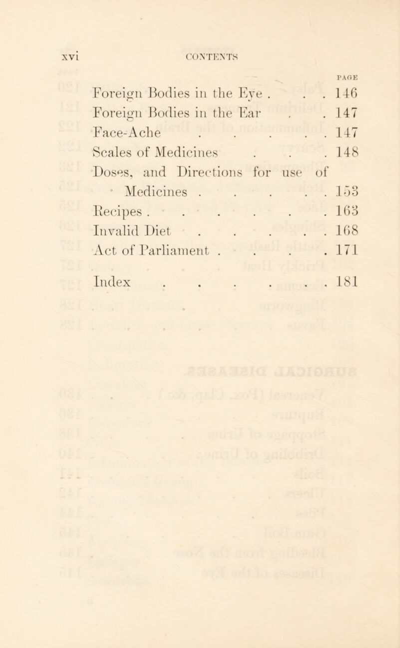 rAftE Foreign ]F)(lies in the Eve . . .140 Foreign IFxlies in tlie Fai* . 147 Face-Ache . . 147 Scales of Medicines . 14S 'Doses, and Directions for nse of ’ Medicines . . . .17)3 liecdpes .... . 103 Invalid Diet . . 108 Act of IMrlianient . . I7I Index .... . . 181