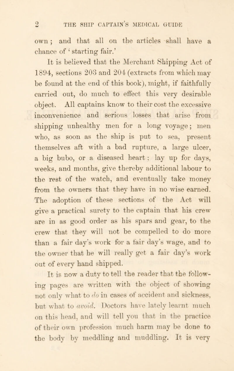 own ; and that all on the articles shall have a chance of ‘ starting fair.’ It is believed that the Merchant Shipping Act of 1894, sections 208 and 204 (extracts from which may be found at the end of this book), might, if faithfully carried out, do much to effect this very desirable object. All captains know to their cost the excessive inconvenience and serious losses that arise from shipping unhealthy men for a long voyage; men who, as soon as the ship is put to sea, present themselves aft with a bad rupture, a large ulcer, a big bubo, or a diseased heart; lay up for days, weeks, and months, give thereby additional labour to the rest of the watch, and eventually take money from the owners that they have in no wise earned. The adoption of these sections of the Act will give a practical surety to the captain that his crew are in as good order as his spars and gear, to the crew that they will not be compelled to do more than a fair day’s work for a fair day’s wage, and to the owner that he will really get a fair day’s work out of every hand shipped. It is now a duty to tell the reader that the follow- ing pages are written with the object of showing not onlv what to do in cases of accident and sickness, */ but what to avoid. 1 )octors have lately leaimt much on this head, and will tell you that in the practice of their own ])rofession much harm may be done to the body by meddling and muddling. It is very
