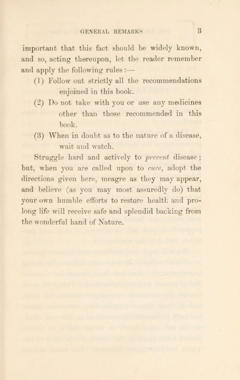 important that tliis fact slioiild be widely known, and so, acting thereupon, let the reader remember and apply the following rules :— (1) Follow out strictly all the recommendations enjoined in this book. (2) T)o not take with you or use any medicines other than those recommended in this book. (3) When in doubt as to the nature of a disease, wait and watch. Struggle hard and actively to prevent disease ; but, when you are called upon to cure, adopt the directions given here, meagre as they may appear, and believe (as you may most assuredly do) that your own humble etforts to restore health and pro- long life will receive safe and splendid backing from the wonderful hand of Nature.