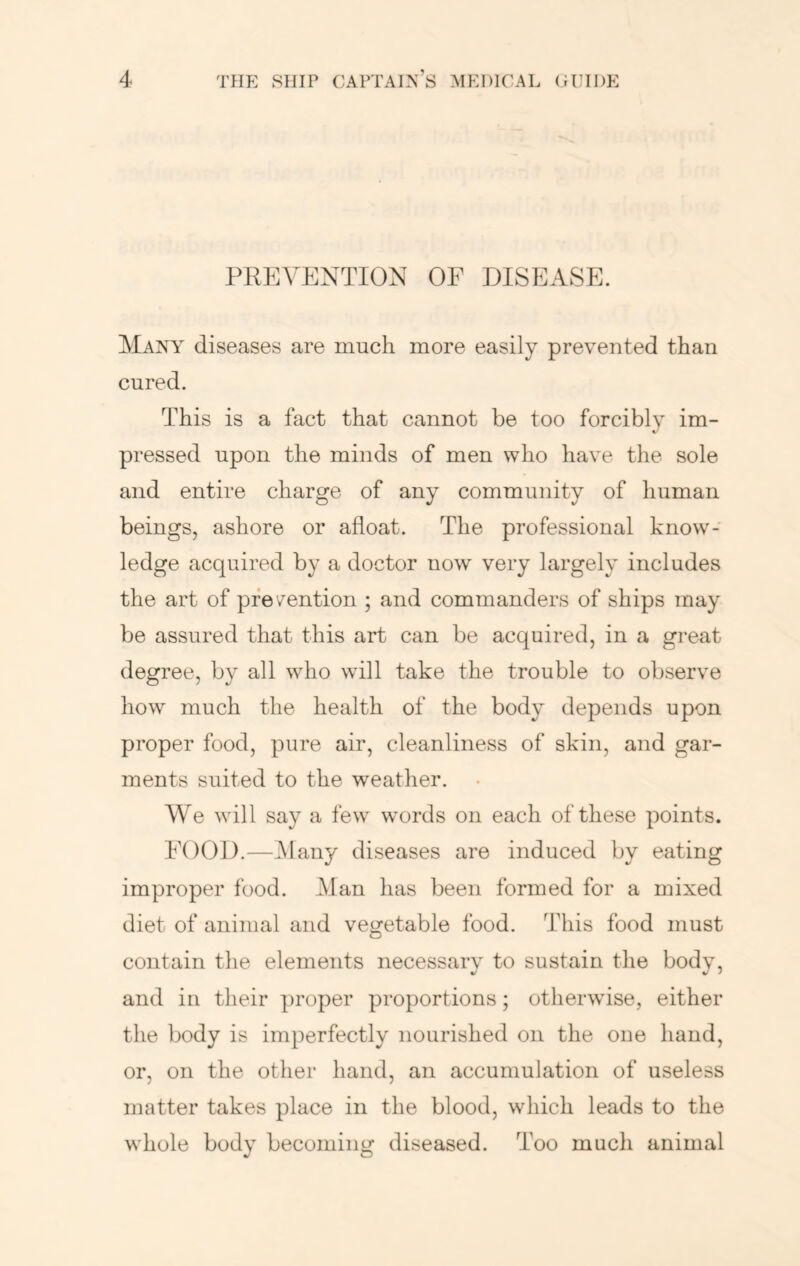 PREVENTION OF DISEASE. Many diseases are much more easily prevented than cured. This is a fact that cannot be too forcibly im- t/ pressed upon the minds of men who have the sole and entire charge of any community of human beings, ashore or afloat. The professional know- ledge acquired by a doctor now very largely includes the art of pfe /ention ; and commanders of ships may be assured that this art can be acquired, in a great degree, by all w^ho will take the trouble to observe how much the health of the body depends upon proper food, pure air, cleanliness of skin, and gar- ments suited to the weather. We will say a few w’ords on each of these points. FOOD.—Many diseases are induced by eating improper food. Man has been formed for a mixed diet of animal and vegetable food. This food must contain the elements necessary to sustain the body, and in their proper proportions; otherwise, either the body is imperfectly nourished on the one hand, or, on the other hand, an accumulation of useless matter takes place in the blood, which leads to the whole body becoming diseased. Too much animal