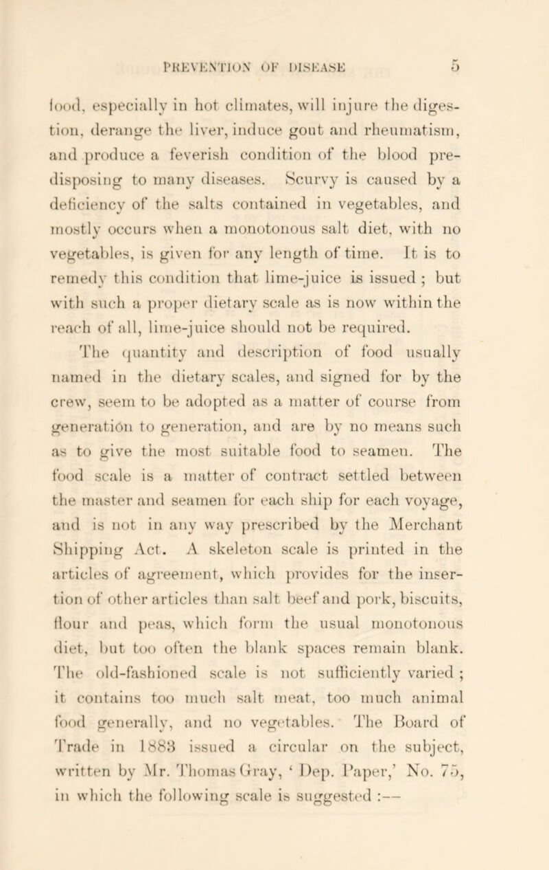 lood, especially in hot climates, will injure the diges- tion, derange the liver, induce gout and rheuniatisni, and produce a feverish condition of the blood pre- disposing to many diseases. Scurvy is caused by a deticiency of the salts contained in vegetables, and mostly occurs when a monotonous salt diet, with no vegetables, is given for any length of time. It is to remedy this condition that lime-juice is issued ; but with such a proper dietary scale as is now within the reach of all, lime-juice should not be required. The (juantity and descrii)tion of food usually named in the dietary scales, and signed for by the crew, seem to be adopted as a matter of course from generation to generation, and are by no means such as to give the most suitable food to seamen. The food scale is a matter of contract settled between the master and seamen for each ship for each voyage, and is not in any way prescribed by the Merchant Shipping Act. A skeleton scale is printed in the articles of agreement, which ])rovides for the inser- tion of other articles than salt beef and pork, biscuits, flour and {)eas, which form the usual monotonous diet, but too often the blank s})aces remain blank. The old-fashioned scale is not sutiiciently varied ; it contains too much salt meat, too much animal food generallv, and no vegetables. The Hoard of d’rade in 1888 issued a circular on the subject, written by .Mr. 'J'homas (b-ay, ‘ Dep. Paper,’ No. 75, in which the following scale is suggested :—