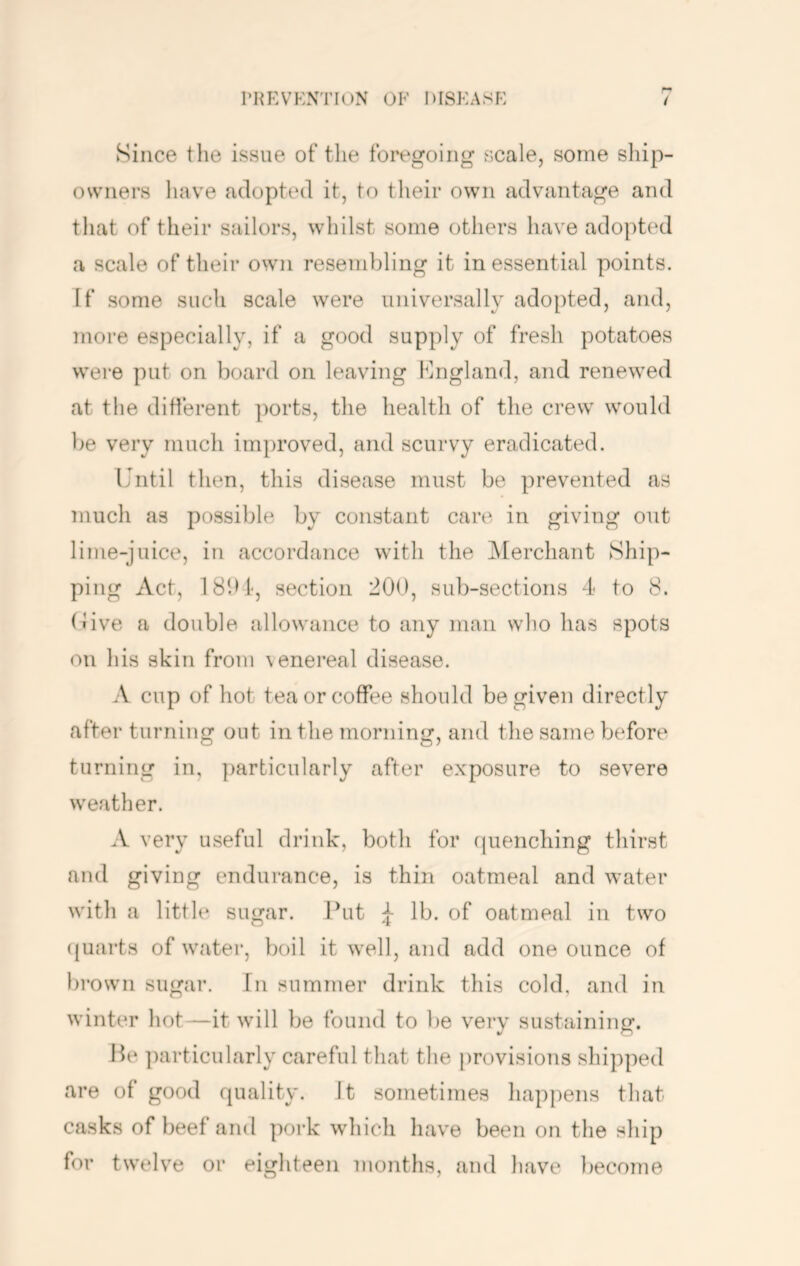 I'Hp:vknti()N ok diskask Since the issue of the foregoing scale, some ship- owners have adopted it, to their own advantage and that of their sailors, whilst some others have adopted a scale of their own resembling it inessential points. If some such scale were universally adopted, and, more especially, if a good supply of fresh potatoes were put on board on leaving Kngland, and renewed at the different ports, the healtli of tlie crew would be very much improved, and scurvy eradicated. Until then, this disease must be prevented as much as possible by constant care in giving out lime-juice, in accordance with the ^Merchant Ship- ping Act, 18bl', section 200, sub-sections 4 to 8. (Uve a double allowance to any man who has spots on Ids skin from venereal disease. A cup of hot tea or coffee should be given directly after turning out in the morning, and the same before turning in, particularly after exposure to severe weather. A very useful drink, both for quenching thirst and giving endurance, is thin oatmeal and water with a little sugar. Put :}■ lb. of oatmeal in two ({uarts of water, boil it well, and add one ounce of brown sugar. In summer drink this cold, and in winter hot—it will be found to be very sustaining. He particularly careful that the provisions shipped are of good quality. It sometimes happens that casks of beef and pork which have been on the ship for twelve or eighteen months, and have become