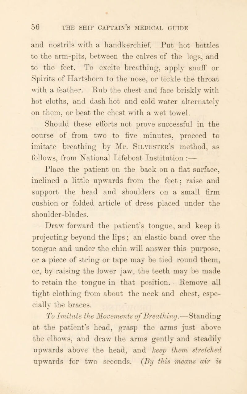 and nostrils with a handkerchief. Put hot bottles to the arm-pits, between the calves of the legs, and to the feet. To excite breathing, apply snuff or S])irits of Hartshorn to the nose, or tickle the throat with a feather. Pub the chest and face briskly with hot cloths, and dash hot and cold water alternately on them, or beat the chest wdth a wet towel. Should these efforts not prove successful in the course of from two to five minutes, proceed to imitate breathing by Mr. Silvester’s method, as follows, from National Lifeboat Institution :— Place the patient on the back on a flat surface, inclined a little upwards from the feet; raise and support the head and shoulders on a small firm cushion or folded article of dress placed under the shoulder-blades. Draw forward the patient’s tongue, and keep it projecting beyond the lips ; an elastic band over the tongue and under the chin wfill answer this purpose, or a piece of string or tape may be tied round them, or, by raising tlie lower jaw, the teeth may be made to retain the tongue in that position. Remove all tight clothing from about the neck and chest, espe- ciallv the braces. To Imitate the Movementf< of Breathing.—Standing at the patient’s head, grasp the arms just above the elbows, and draw the arms gently and steadily upwards above the head, and heejp them stretched upwards for two seconds. (By this means air is