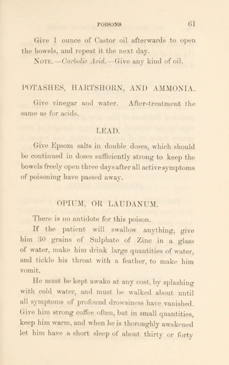 (rive 1 ounce of C-astor oil afterwards to ojjeii the bowels, and re})eat it the next day. Noth.—Cdrhulic Acid.—(live any kind of oil. POTASHMS, HARTSIIOUX, AND AMMONIA. (Jive vinegar and water. After-treatment the .same as for acids. DMA I ). Give Dpsom salts in double doses, which should })e continued in doses sufliciently strong to keep the bowels freely open three days after all active symptoms of poisoning have passed away. OlMDM, OK LAUDANUM. There is no antidote for this poison. If the patient will swallow anything, give him do grains of Sul[)hate of Zinc in a glass of water, make him drink large quantities of water, and tickle his throat with a feather, to make him vomit. He must be ke})t awake at any cost, by splashing with cold water, and must be walked about until all symptoms of profound drowsiness tiave vanished. (Jive him strong coffee often, but in small quantities, keep him warm, and when he is thorougldy awakened let him liave a sliort sleep of about thirty or fertv