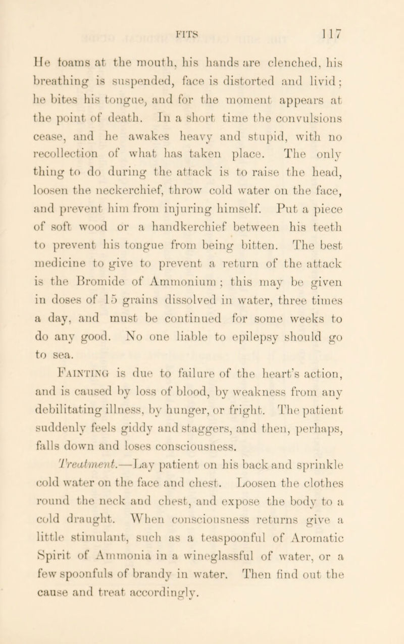 He toains at the mouth, his hands are clenched, his breathing is suspended, face is distorted and livid ; he bites his tongue, and for the moment appears at the point of death. In a short time the convulsions cease, and he awakes heavy and stu[)iil, witli no recollection of what has taken place. The onlv thing to do during the attack is to raise the head, loosen the neckerchief, throw cold water on tlie face, and i)revent him from injuring himself. Put a ]hece of soft wood or a handkerchief between his teeth to prevent his tongue from being bitten. The best medicine to give to prevent a return of the attack is the Hromide of ArnTuonium ; this may be given in doses of 15 grains dissolved in water, three times a day, and must be continued for some weeks to do any good. Xo one liable to epilepsy should go to sea. F.-viNTiNti is due to failure of the heart’s action, and is caused by loss of blood, by weakness from any debilitating illness, by hunger, or fright, d’he patient suddenly feels giddy and staggers, and then, ])erha.})S, falls down and loses consciousness. Treatment.—I^ay patient on liis back and sprinkle cold water on the face and chest. Loosen the clothes round the neck and chest, and expose the body to a cold draught. When consciousness returns give a little stimulant, such as a teaspoonful of Aromatic Spirit of Ammonia in a wineglassful of water, or a few spoonfuls of brandy in water. Then find out the cause and treat accordinglv. 4/
