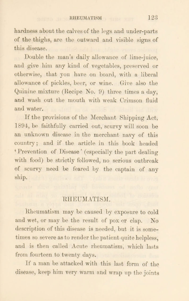 KHEUMATISM 12;J liardiiess about the calves of the legs and under-parts of the thighs, are the outward and visible signs of this disease. Double the man’s daily allowance of lime-juice, and give him any kind of vegetables, preserved or otherwise, that you have on board, with a liberal allowance of pickles, beer, or wine. Give also the Quinine mixture (Recipe No. 9) three times a day, and wash out the mouth with weak Crimson fluid and water. If the provisions of the ]\[erchant Shipping Act, 1891, be faithfully carried out, scurvy will soon be an unknown disease in the merchant navy of this country; and if the article in this book headed ‘Prevention of Disease ’ (especially the part dealing with food) be strictly followed, no serious outbreak of scurvy need be feared by the captain of any ship. IDIKUMATLSM. Uheiimatism may be caused by exposure to cold and wet, or may be the result of pox or clap. No description of this disease is needed, but it is some- times so severe as to render the patient (juite helpless, and is then called Acute rheumatism, which lasts from fourteen to twenty days. If a man be attacked with tliis last form of tlie disease, keep him very warm and wrap up the joints