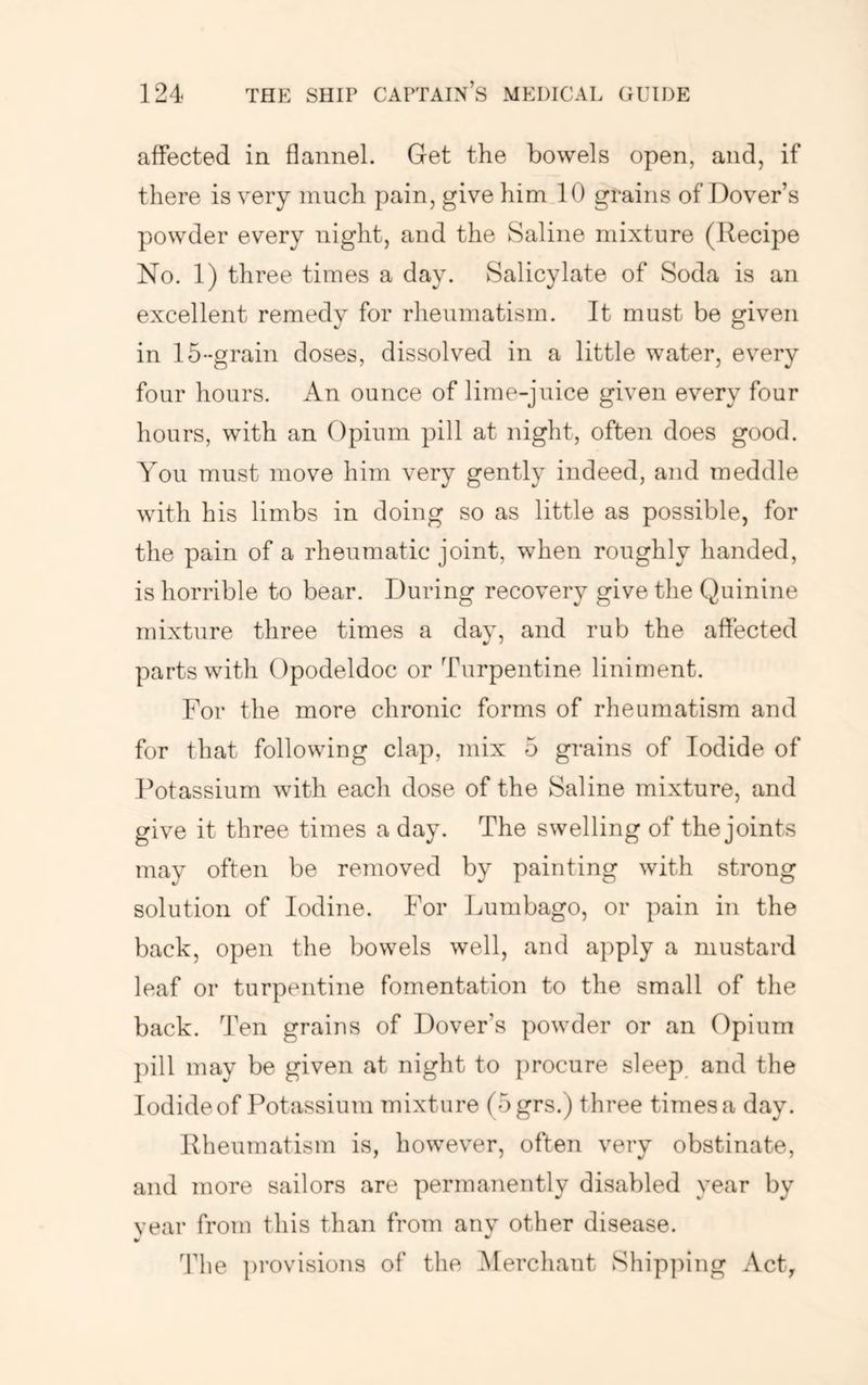 affected in flannel. Get the bowels open, and, if there is very much pain, give him 10 grains of Dover’s powder every night, and the Saline mixture (Recipe No. 1) three times a day. Salicylate of Soda is an excellent remedy for rheumatism. It must be given in 15--grain doses, dissolved in a little water, every four hours. xA.n ounce of lime-juice given every four hours, with an Opium pill at night, often does good. You must move him very gently indeed, and meddle with his limbs in doing so as little as possible, for the pain of a rheumatic joint, when roughly handed, is horrible to bear. During recovery give the Quinine mixture three times a dav, and rub the affected parts with Opodeldoc or Turpentine liniment. For the more chronic forms of rheumatism and for that following clap, mix 5 grains of Iodide of Potassium with each dose of the Saline mixture, and give it three times a day. The swelling of the joints may often be removed by painting with strong solution of Iodine. For Lumbago, or pain in the back, open the bowels well, and apply a mustard leaf or turpentine fomentation to the small of the back. Ten grains of Dover’s powder or an Opium j)ill may be given at night to procure sleep^ and the Iodide of Potassium mixture (5grs.) three times a day. Rheumatism is, however, often very obstinate, and more sailors are permanently disabled year by vear from this than from anv other disease. The provisions of the Merchant Shipping Act,