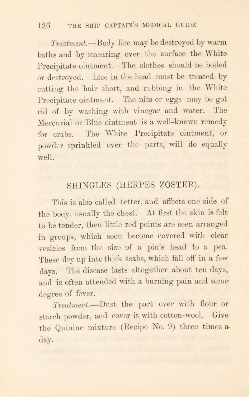 Treatment.—Body lice may be destroyed by warm baths and by smearing over tlie surface the liite Precipitate ointment. The clothes should be boiled or destroyed. Lice in the head must be treated by cutting the hair short, and rubbing in the White Precipitate ointment. The nits or eggs may be got rid of by washing with vinegar and water. The Mercurial or Blue ointment is a well-known remedy for crabs. The AVhite Precipitate ointment, or powder sprinkled over the parts, will do equally well. SHINGLES (HERPES EOSTER). This is also called tetter, and affects one side of the body, usually the chest. At first the skin is felt to be tender, then little red points are seen arranged in groups, which soon become covered with clear vesicles from the size of a pin’s head to a pea. These dry up into thick scabs, which fall off in a few days. The disease lasts altogether about ten days, and is often attended with a burning pain and some deeree of fever. O Treatment.—Dust the part over with flour or starch powder, and cover it with cotton-wool. Give the Quinine mixture (Recipe No. 9) three times a dav. */