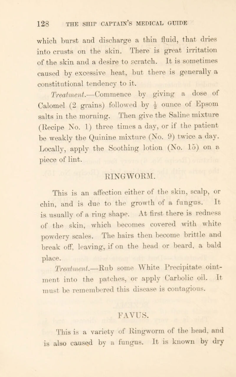 which hurst and discharge a thin fluid, that dries into crusts on the skin. There is great irritation of the skin and a desire to scratch. It is sometimes caused by excessive heat, but there is generally a constitutional tendency to it. Treatment.—Commence by giving a dose of Calomel (2 grains) followed by | ounce of Epsom salts in the morning. Then give the Saline mixture (Recipe No. 1) three times a day, or if the patient be weakly the (Quinine mixture (No. 0) twice a day. Locally, apply the Soothing lotion (No. 15) on a piece of lint. RINGWORM. This is an affection either of the skin, scalp, or chin, and is due to the growth of a fungus. It is usually of a ring shape. At first there is redness of the skin, which becomes covered with white powdery scales. The hairs then become brittle and break off, leaving, if on the head or beard, a bald place. Treatment.—Rub some M'hite Rrecipitate oint- ment into the i)atches, or apply Carl)olic oil. It must be remembered this disease is contagious. EAVES. This is a variety of Ringworm of the head, and is also caused by a fungus. It is known by dry