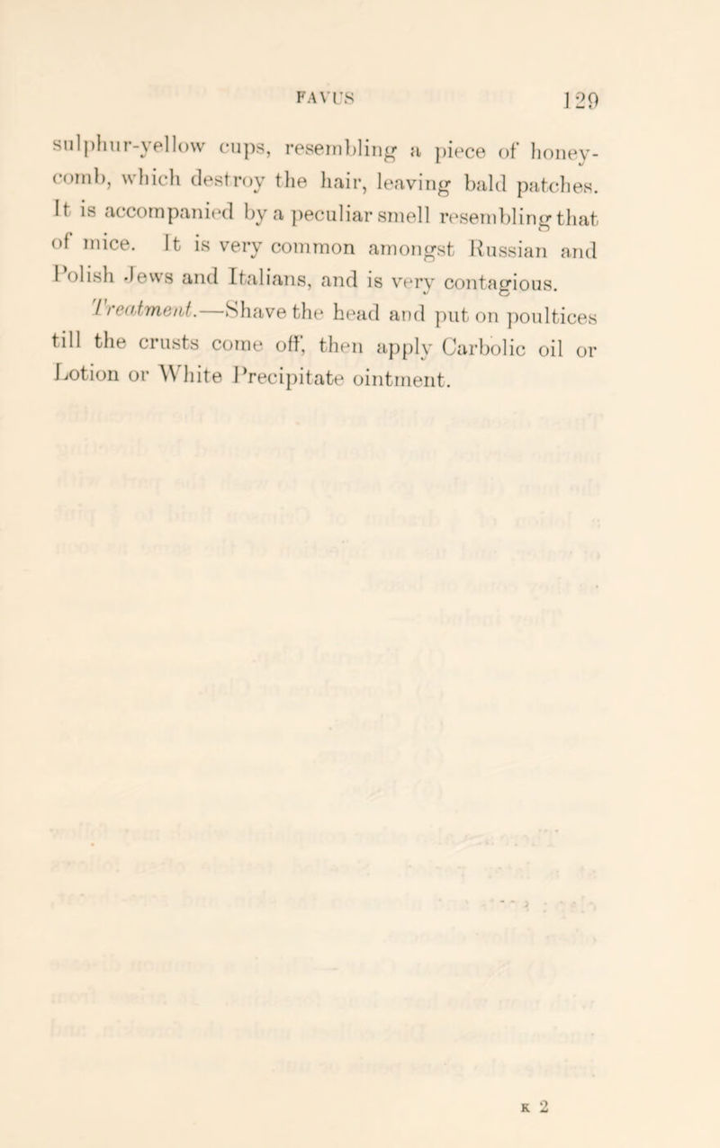 sulplmr-yellow cups, resein])lin^r a piece of lioiiey- coinl), which destroy the hair, leaving bald patches. It is accompanied by a peculiar smell reseni})ling that of mice. It is very common amongst Russian and I olish dews and Italians, and is verv contagious. iTedimeiU. vShavethe head and put on jioultices till the crusts come off, then apply Carbolic oil or Lotion or White Precipitate ointment. K 2
