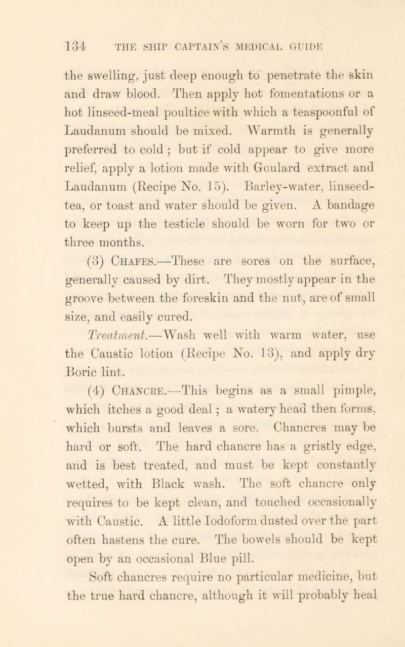 the swelling, just deep enough to penetrate the skin and draw blood. Then apply hot fomentations or a hot linseed-meal poultice with which a teaspoonful of Laudanum should be mixed. AVarmth is generally preferred to cold ; but if cold appear to give more relief, apply a lotion made with Goulard extract and Laudanum (Recipe No. 15). Barley-water, linseed- tea, or toast and water should be given. A bandage to keep up the testicle should be worn for two or three months. (3) Chafes.—These are sores on the surface, generally caused by dirt. They mostly appear in the groove between the foreskin and the nut, are of small size, and easily cured. Treatment.—Wash well with warm water, use the Caustic lotion (Reci})e No. 13), and apply dry Boric lint. (4) Chancre.—This begins as a small pimple, which itches a good deal ; a watery head then forms, which bursts and leaves a sore. Chancres may be hard or soft. The hard chancre has a gristly edge, and is best treated, and must be kept constantly wetted, with Black wash. The soft chancre only requires to be kept clean, and touched occasionally with Caustic. A little Iodoform dusted over the part often hastens the cure. The bowels should be kept open by an occasional Blue pill. Soft chancres recpiire no particular medicine, but the true hard chancre, although it will probably heal