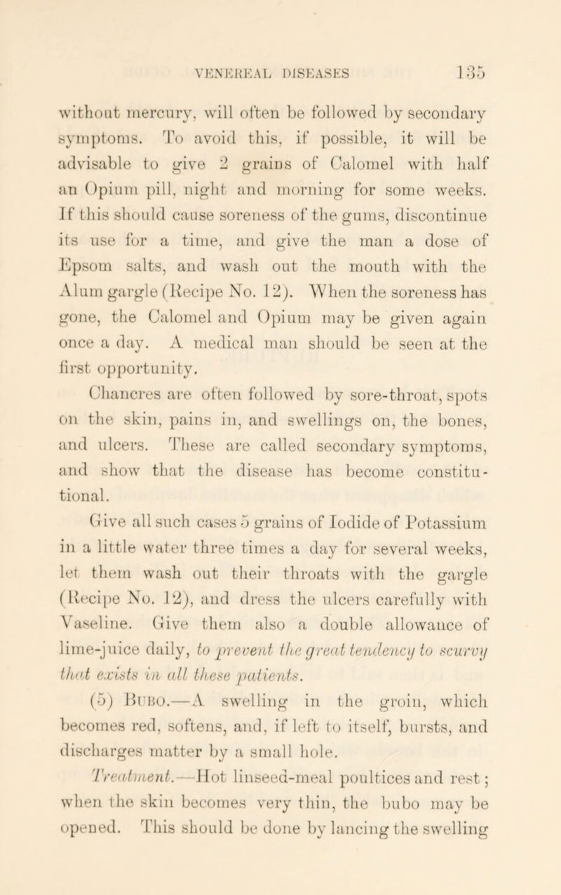 without mercury, will often be followed by secondary symptoms. To avoid this, if possible, it will be advisable to i^ive 2 grains of (^^aloniel with half an Opium ])ill, night and morning for some weeks. Jf this should cause soreness of the gums, discontinue its use for a time, and give the man a dose of ]^psom salts, and wash out the mouth with the Alum gargle (Recipe No. 12). Wlien the soreness has gone, the Calomel and Opium may be given again once a day. A medical man should be seen at the lirst opportunity. Chancres are often followed by sore-throat, spots on the skin, pains in, and swellings on, the bones, and ulcers, '^fhese are called secondary symptoms, and show that the disease has become constitu- tional. CJive all such cases d grains of Iodide of Potassium in a little water three times a day for several weeks, let them wash out their throats with the irarirle (Recipe No. P2), and dress the ulcers carefully with Vaseline. (Jive them also a double allowance of lime-juice daily, to prevent tke grent tendenctj to rciirvij that exUte in all these patients. (o) Rtbu.—A swelling in the groin, which becomes red, softens, and, if left to itself, bursts, and discharges matter by a small hole. 'I'reatinent.—Hot linseed-meal i)Oultices and rest; when the skin becomes very thin, the bubo may be opened. This should be dune by lancing the swelling