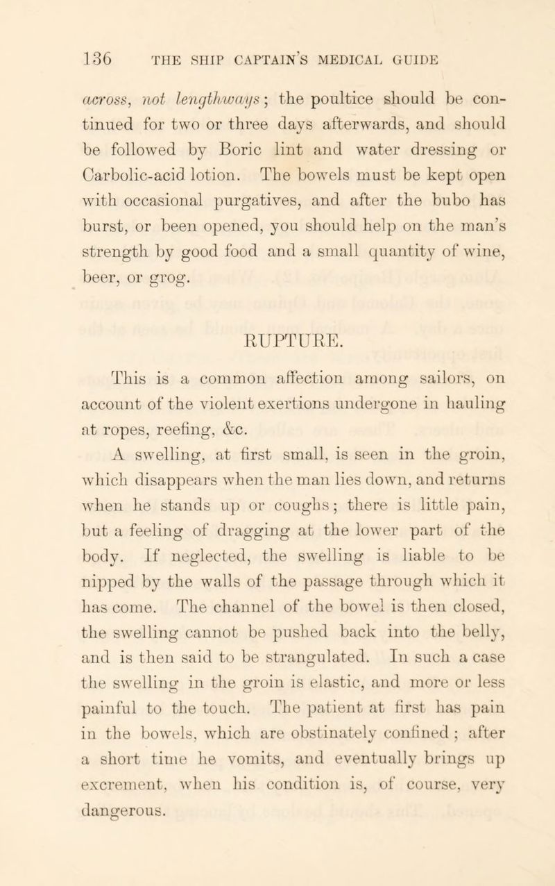across, not lengthways; the poultice should be con- tinued for two or three days afterwards, and should be followed by Boric lint and water dressing or Carbolic-acid lotion. The bowels must be kept open with occasional purgatives, and after the bubo has burst, or been opened, you should help on the man’s strength by good food and a small quantity of wine, beer, or grog. RUPTURE. This is a common affection among sailors, on account of the violent exertions undergone in hauling at ropes, reefing, &c. A swelling, at first small, is seen in the groin, which disappears when the man lies down, and returns wlien he stands u]) or coughs; there is little })ain, but a feeling of dragging at the lower part of the body. If neglected, the swelling is liable to be nipped by the walls of the passage through which it has come. The channel of the bowel is then closed, the swelling cannot be pushed back into the belly, and is then said to be strangulated. In such a case the swellinof in the groin is elastic, and more or less painful to the touch. The patient at first has pain in the bowels, which are obstinately confined ; after a short time he vomits, and eventually brings up excrement, when his condition is, of course, very dangerous.