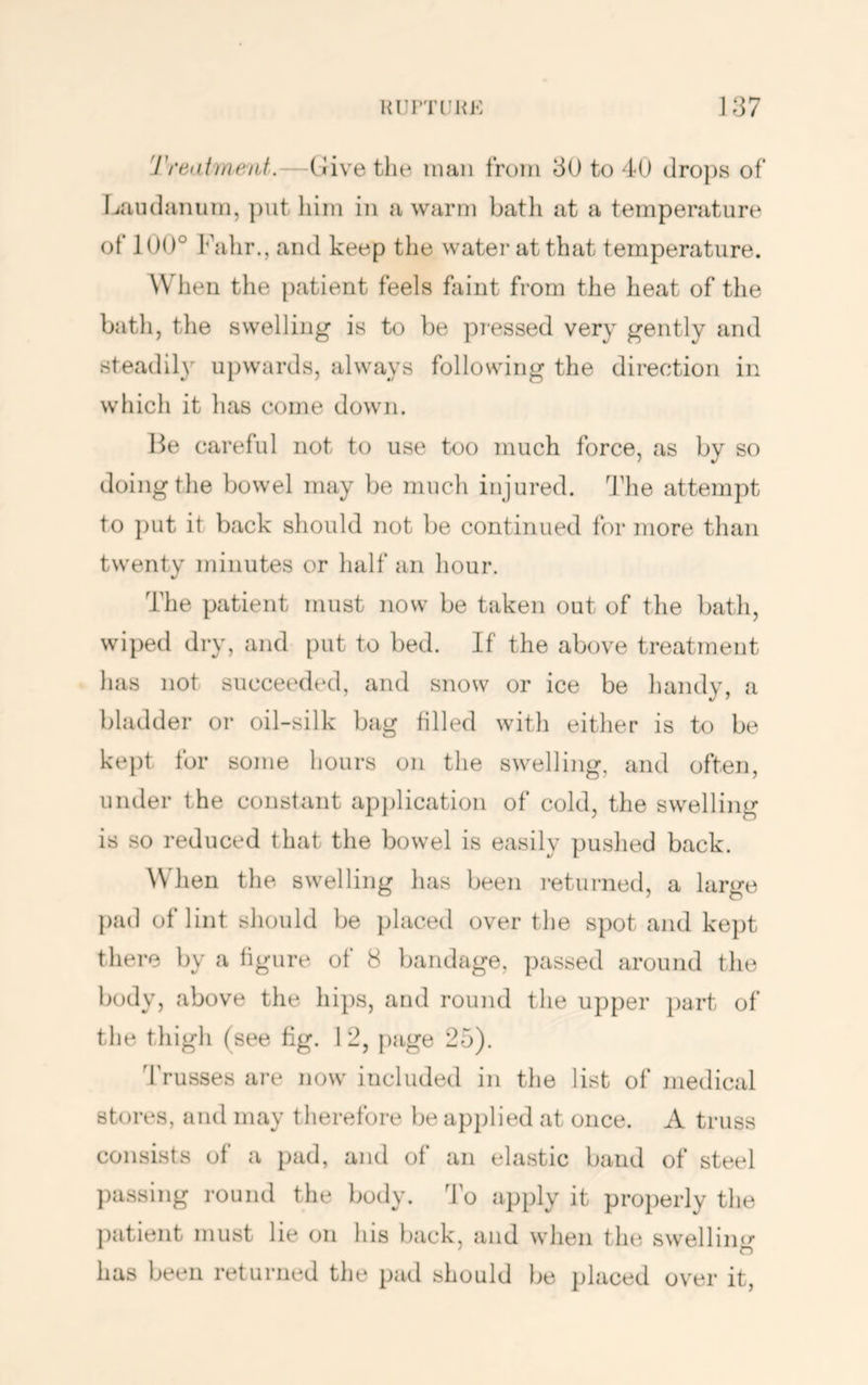 Trealment.—(Jive the man from 30 to 40 dro})s of Laudanum, put him in a warm batli at a temperature of 100° Fahr., and keep the water at that temperature. When the patient feels faint from the heat of the bath, the swelling is to be pi-essed very gently and steadil} upwards, always following the direction in which it has come down. l^e careful not to use too much force, as by so doing the bowel may be much injured. 'J'he attempt to put it back should not be continued for more than twenty minutes or half an hour. The patient must now be taken out of the bath, wiped dry, and put to bed. If the above treatment has not succeeded, and snow or ice be handy, a bladder or oil-silk bag tilled with either is to be kept for some hours on tlie swelling, and often, under the constant application of cold, the swelling is so reduced that the bowel is easily pushed back. ^Vhen the swelling has been returned, a large })ad of lint should be placed over the spot and kept there by a figure of 8 bandage, passed around the body, above the hips, and round the upper part of the thigi. (see fig. 12, page 25). Trusses are now included in the list of medical stores, and may therefore be applied at once. A truss consists of a pad, and of an elastic band of steel ])assing round the body, do apply it properly the patient must lie on his back, and when the swelling has been returned the pad should be placed over it.