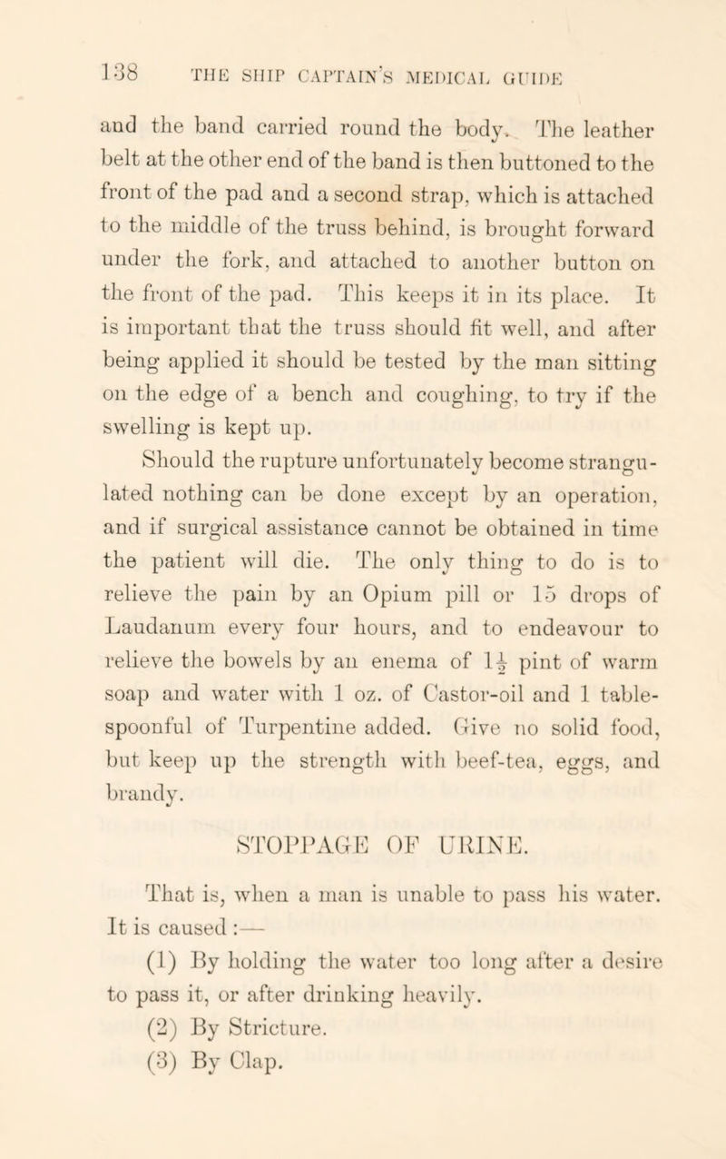aud the band carried round the body. Tlie leather belt at the other end of the band is then buttoned to the front of the pad and a second strap, which is attached to the middle of the truss behind, is brought forward under the fork, and attached to another button on the front of the pad. This keeps it in its place. It is important that the truss should fit well, and after being applied it should be tested by the man sitting on the edge of a bench and coughing, to try if the swelling is kept uj). Should the rupture unfortunately become strangu- lated nothing can be done except by an operation, and if surgical assistance cannot be obtained in time the patient will die. The only thing to do is to relieve the pain by an Opium pill or 15 drops of Laudanum every four hours, and to endeavour to relieve the bowels by an enema of H pint of warm soap and water with 1 oz. of Castor-oil and 1 table- spoonful of Turpentine added. (live no solid food, but keep up the strength with beef-tea, eggs, and brandy. STOPPAGL OF URINE. That is, when a man is unable to pass his water. It is caused :— (1) Py Iiolding the water too long after a desire to pass it, or after drinking heavily. (2) J^y Stricture. (3) By Clap.