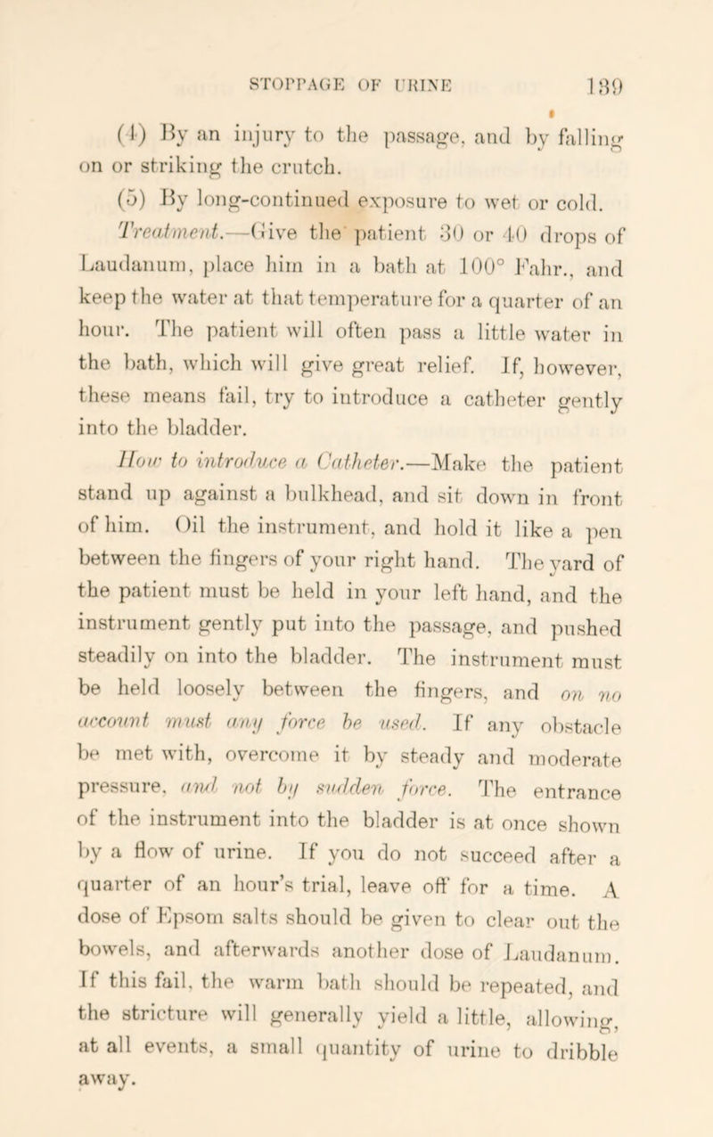 ST01TA(JE OF FHINE 189 (1) By an injury to tlie passage, and by falling on or striking tlie crutch. (5) By long-continued exposure to wet or cold. Treatment.—(live the’])atient oO or 40 drops of Ijaudanuni, place him in a bath at 100° Fahr., and keep the water at that tem])erature for a quarter of an hour. The patient will often pass a little water in the Imth, which will give great relief If, however, these means fail, try to introduce a catheter gently into the bladder. llotr to introduce a Catheter.—Make the patient stand up against a bulkhead, and sit down in front of him. Oil the instrument, and hold it like a pen between the fingers of your right hand. The vard of %/ the patient must be held in your left liand, and the instrument gently put into the passage, and pushed steadily on into the bladder. The instrument must b o e y between the fingers, and on no accomit mud any force he used. If any o})stacle be met with, overcome it by steady and moderate piessuie, aud' 'not' hij sudde'V' force. 9 he entrance of the instrument into the bladder is at once shown by a flow' of urine. If you do not succeed after a quarter of an hour’s trial, leave off for a time. A dose of Epsom salts should be given to clear out the bow'els, and afterwuirds another dose of J.iaudanum. If this fail, the w'arm bath should be repeated, and the stricture will generally yield a little, allowu'ng, at all events, a small (piantity of urine to dribble away.