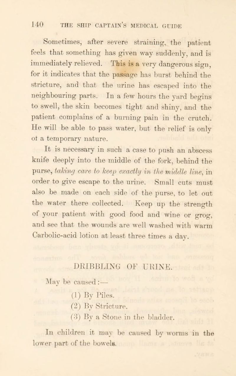 Sometimes, after severe strainiiip^, the patient feels that something has given way suddenly, and is immediately relieved. This is a very dangerous sign, for it indicates that the passage has burst behind the stricture, and that the urine has esca])ed into the neighbouring parts. In a few hours tlie yard begins to swell, the skin becomes tight and shiny, and the patient complains of a burning pain in the crutch. He will be able to pass water, but the relief is only ot a temporary nature. It is necessary in such a case to j)ush an abscess knife deeply into the middle of the fork, behind the purse, tal\in(j care to heep exactly in the rnkhlle line^ in order to give escape to the urine. Small cuts must also be made on each side of the purse, to let out the water there collected. Keep up the strength of your patient with good food and wine or grog, and see that the wounds are well washed with warm Carbolic-acid lotion at least three times a dav. DiUBllIJNC Ok URIXK Hav be caused : — V (1) By Biles. (2) By Stricture. (4) By a Stone in the bladder. In children it may be caused by worms in the lower part of the bowels.