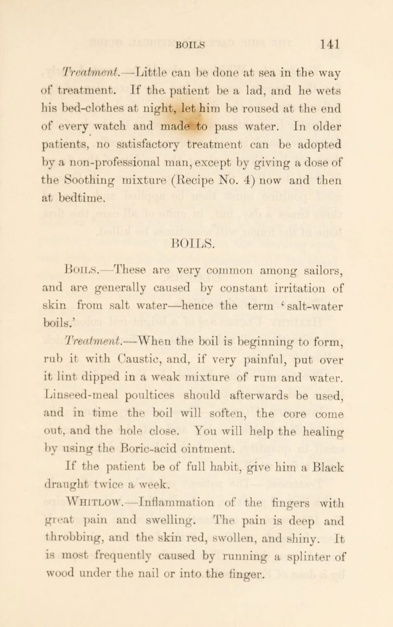 'rrcatmr/nf.—Little can be done at sea in the way of treatment. If tha patient be a lad, and he wets his bed-clothes at night, let him })e roused at the end of every watch and mad» to pass water. In older patients, no satisfactory treatment can be adopted by a non-professional man, except by giving a dose of the Soothing mixture (Recipe No. 4) now and then at bedtime. HOILS. Hoils.—These are very common among sailors, and are generally caused by constant irritation of skin from salt water—hence the term ‘ salt-water Ixhls.’ 'rreatment.—When the boil is beginning to form, rub it with Caustic, and, if very painful, put over it lint dipped in a weak inixture of rum and water. Linseed-meal poultices should afterwards be used, and in time the boil will soften, the core come out, and the hole close. You will help the healing by using the Roric-acid ointment. If the patient be of full habit, give him a Black draught twice a week. Whitlow.—Inflammation of the finirers with great ])ain and swelling. The pain is deep and throbbing, and the skin red, swollen, and shiny. It is most frequently caused by running a splinter of wood under the nail or into the linger.
