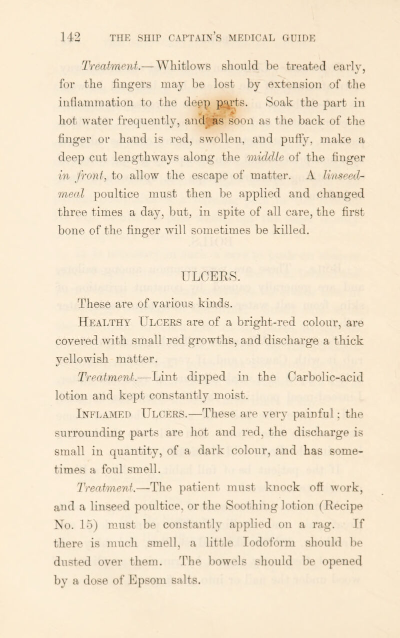 Treatment.— Whitlows should be treated earlv, for the fingers may be lost by extension of the inflammation to the deep pL^rts. Soak the part in hot water frequently, andyas soon as the back of the finger or hand is red, swollen, and puffy, make a deep cut lengthways along the middle of the finger in front, to allow the escape of matter. A linseed- meal poultice must then be applied and changed three times a day, but, in spite of all care, the first bone of the finger will sometimes be killed. TLOEKS. These are of various kinds. Healtha' T^lcers are of a bright-red colour, are covered with small red growths, and discharge a thick 3^ellowish matter. Treatment.— Lint dipped in the Carbolic-acid lotion and kept constantly moist. Inflamed LTlcers.—These are very painful; the surrounding parts are hot and red, the discharge is small in quantity, of a dark colour, and has some- times a foul smell. Treatment.—The ]')atient must knock off work, aud a linseed poultice, or the Soothing lotion (Recipe No. 15) must be constantly a])plied on a rag. If there is much smell, a little Iodoform should be dusted over them. The bowels should be opened by a dose of Epsom salts.