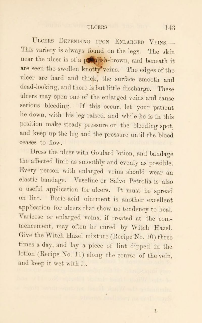 riX’EKS 11;] I'LCKKS I)El‘KNI)IX(r ENLARGED VeINS. This variety is always found on tlie legs. The skin near the ulcer is of a |)ii|dii:h-brown, and beneath it are seen the swollen knott}^veins. The edges of the ulcer are hard and thick, the surface smooth and dead-looking, and there is but little discharge. These ulcers may open one ot the enlarged veins and cause serious bleeding. If this occur, let your patient lie down, with his leg raised, and while he is in this position make steady pressure on the bleeding spot, and keep up the leg and the pressure until the blood ceases to flow. Dress the ulcer with (Joulard lotion, and bandage the affected limb as smoothly and evenly as possible. Every person with enlarged veins should wear an elastic bandage. A aseline or Salvo Eetrolia is also a useful application for ulcers. It must be spread on lint. Horic-acid ointment is another excellent application for ulcers that show no tendency to heal. Varicose or enlarged veins, if treated at the com- Tnencement, may often be cured by AVitch Hazel. Give the AVitch Hazel mixture (Eecipe No. 10) three times a day, and lay a piece of lint dipjied in the lotion (Ib^cipe ISo. 1 1) along the courst^ of tlie vein, and keep it wet with it.