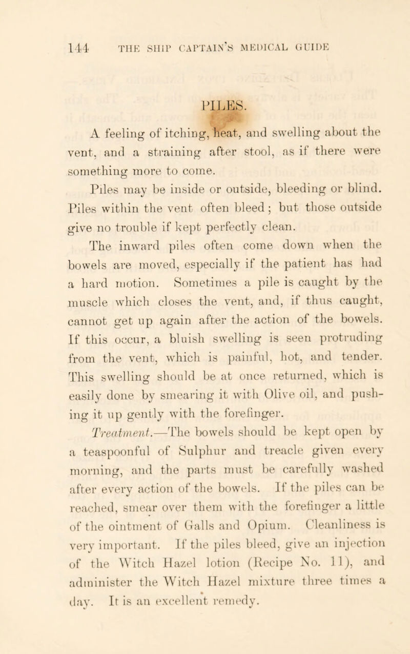 P1J.E8. A feeling of itcliing, heat, and swelling about the vent, and a straining after stool, as it there were something more to come. Piles may be inside or outside, bleeding or blind. Piles within the vent often bleed ; but those outside give no trouble if kept perfectly clean. The inward ])iles often come down when the bowels are moved, especially if the patient has had a hard motion. Sometimes a pile is caught by the muscle which closes the vent, and, if thus caught, cannot get up again after the action of the bowels. If this occur, a bluish swelling is seen protruding from the vent, which is painful, hot, and tender. This swelling should be at once returned, which is easily done by smearing it with Olive oil, and push- ing it up gently with the forefinger. Treatmenf.—The bowels should l)e kept open by a teaspoonful of Sulphur and treacle given every morning, and the parts must be carefully washed after everv action of the bowels. It the piles can b(* reached, smear over them with the forefinger a little of the ointment of (Pills and Opium. Oleanliness is very important. If the })iles bleed, give an injection of the Witch Hazel lotion (Pecipe No. llj, and administer the AVitch Hazel mixture three times a day. It is an (wcellent reimnlv. V