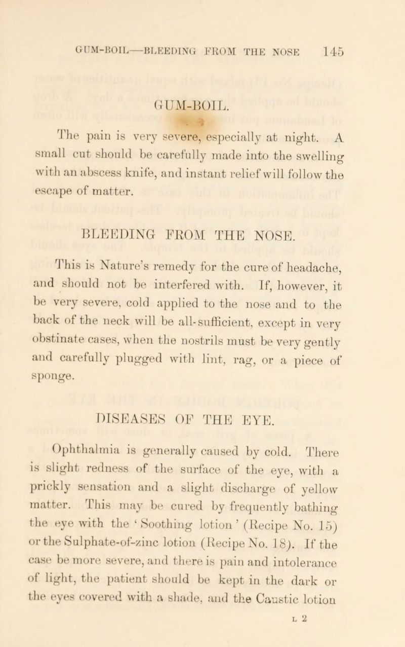 (UJM-HOIL. •* Tlie pain is very severe, es])ecially at night. A small cut slionld he carefully made into the swelling with an jibscess knife, and instant relief will follow the escape of rnatttu-. HLKMDING FROM THF NOSE. ddiis is Nature’s I’emedy for the cure of headache, and should not be interfered with. If, however, it be very severe, cold a])plied to the nose and to the back of the neck will be all-sutiicient, except in very obstinate cases, when the nostrds must be very gently and carefully plugged with lijit, rag, or a piece of sponge. DISEASES OF THE EVE. 0[)hthalmia is gtmerally caused by cold, d’here is slight redne.ss of the surface of the eye, with a })rickly sensation and a slight discharge of yellow ‘ cured by frecpiently bathing the eye with the ‘Soothing lotion’ (Recipe No. 15j or the Sulphate-of-zinc lotion (Recipe No. 18j. If the ca.se be more severe, and there is pain and intolerance of light, the patient should be ke[)t in the dark or the eyes covered with a shade, and the Caustic lotion