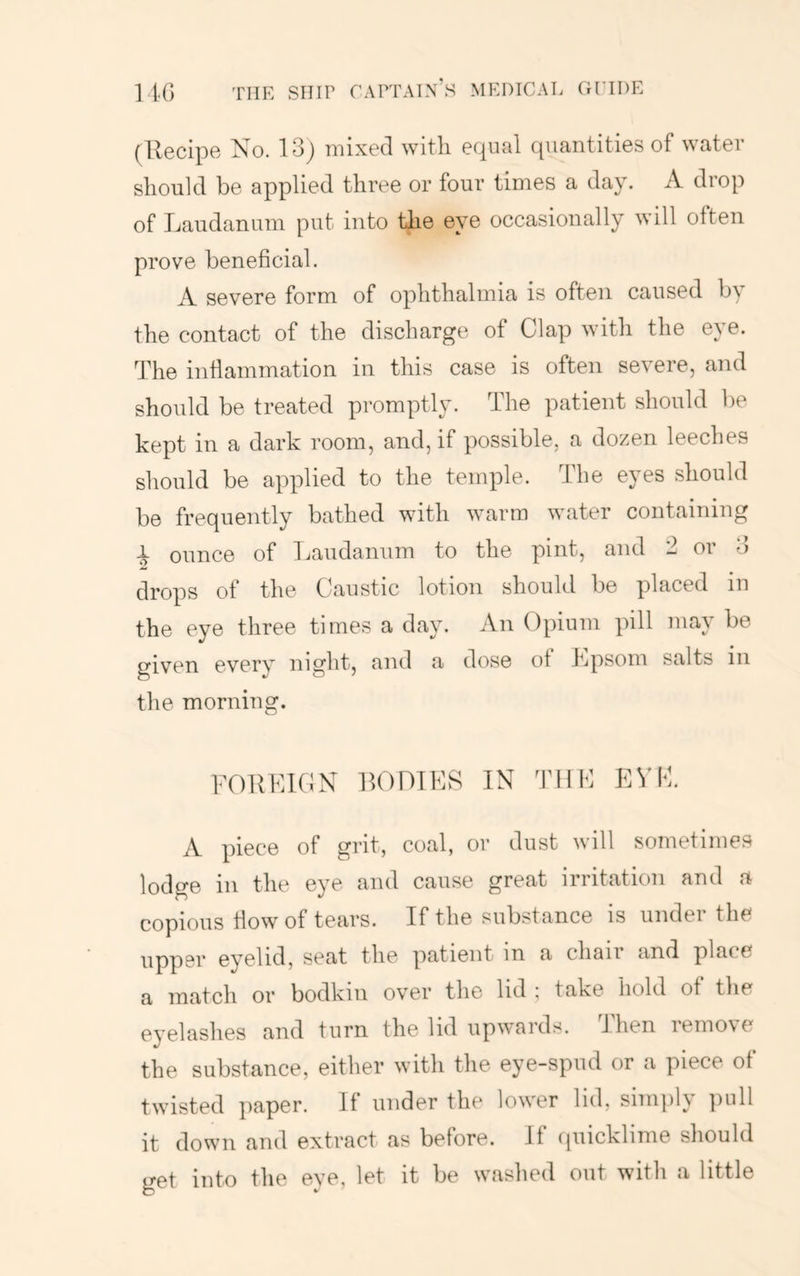 (llecipe No. 13) mixed with equal quantities of water should be applied three or four times a day. A drop of Laudanum put into the eye occasionally will often prove beneficial. A severe form of ophthalmia is often caused b\ the contact of the discharge of Clap with the eye. The inflammation in this case is often severe, and should be treated promptly. The patient should be kept in a dark room, and, if possible, a dozen leeches should be applied to the temple. The eyes should be frequently bathed with warm water containing i ounce of Laudanum to the pint, and 2 or 3 drops of the Caustic lotion should be placed in the eye three times a day. An Opium pill may be given every night, and a dose of Lpsom salts in the morning. FORLIGN ROOTER IN THE EVE. A piece of grit, coal, or dust will sometimes lodge in the eye and cause great irritation and a copious how of tears. If the substance is under the upper eyelid, seat the patient in a chan and place a match or bodkin over the lid ; take hold of tlie eyelashes and turn the lid upwards. J hen remo\e the substance, either with tlie eye-spud or a piece of twisted paper. If under the lower lid, simply ])ull it down and extract as before. If ipiicklime should get into the eve, let it be waslied out with a little
