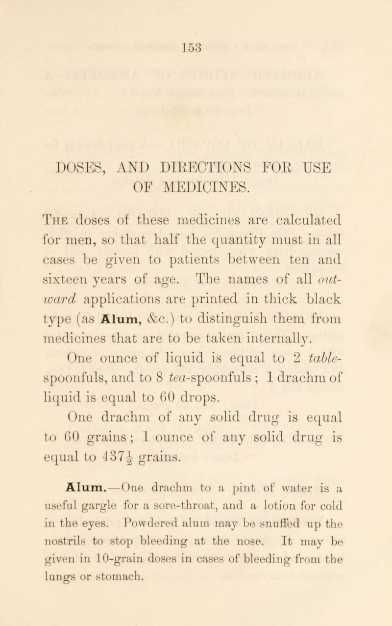 158 IKKSKS, AND DIRECTIONS FOR USE OF I^IEDICINES. Thk (loses of these medicines are calculated for men, so that half the (quantity must in all cases be given to patients between ten and sixteen years of age. The names of all (nd- icard applications are printed in thick black ty{)e (as Alum, See.) to distinguish them from medicines that are to be taken internallv. V One ounce of liquid is e(|ual to 2 Uthle- spoonfuls, and to 8 ^^(«-spoonfuls ; I drachm of licpiid is equal to (>() drops. One drachm of any solid drug is ecpial to tlO grains; I ounce of any solid drug is e({ual to -137-i grains. Alum.—One drachm to a })int of water is a useful gargle for a sore-throat, and a lotion for cold in the eyes. Powdered alum may be snuffed up the nostrils to stop bleeding at the nose. It may be given in 10-grain doses in cases of bleeding from the lungs or stomach.