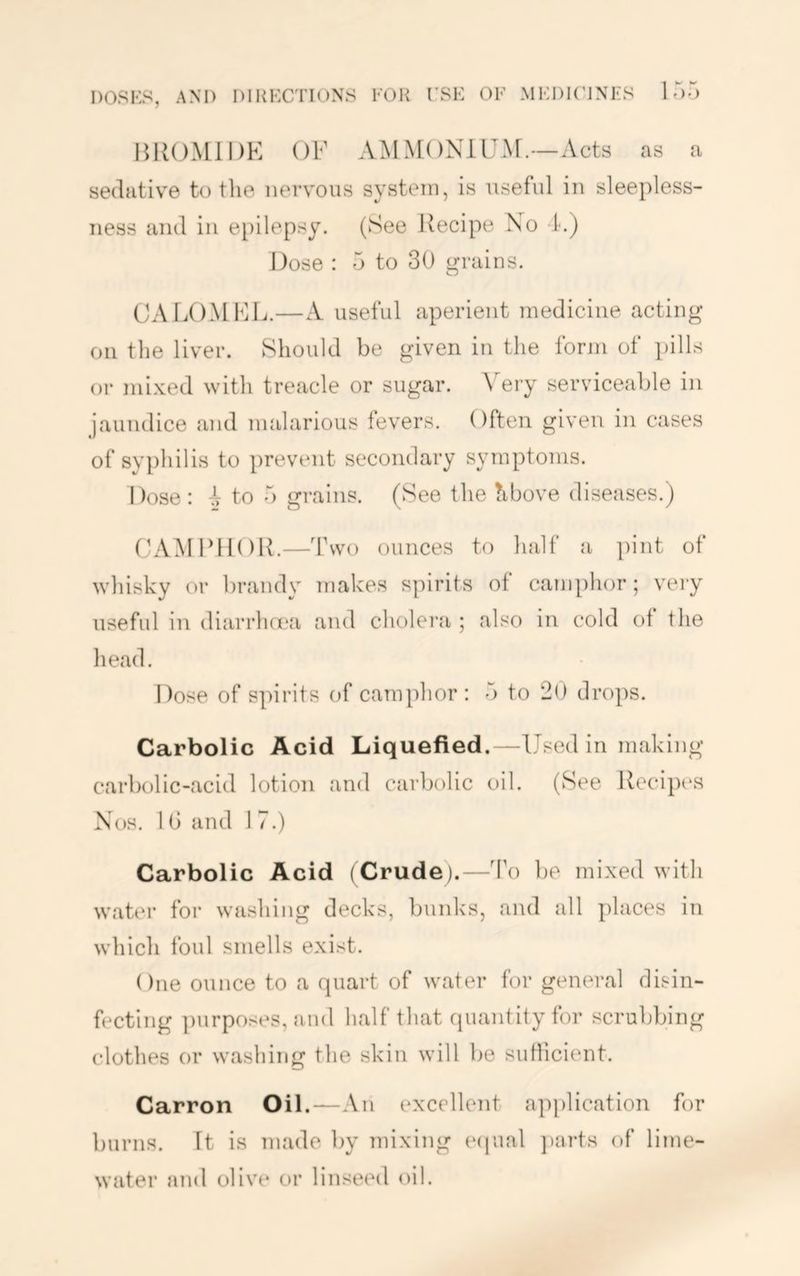 HKOMiDK OF AMMONIUAF.—Acts as a sedative to the nervous system, is useful in sleepless- ness and in epilepsy. (See Recipe No t.) Dose : 5 to 30 grains. CAIXIMFL.—A useful aperient medicine acting on the liver. Should be given in the forjii of i)ills or mixed with treacle or sugar. \^ery serviceable in jaundice and malarious levers. Often given in cases of sy})hilis to prevent secondary symptoms. Dose : ^ to 5 grains. (See the hbove diseases.) (h'VAIFflOR.—Two ounces to half a pint of whisky or brandy makes spirits of camphor; veiy useful in diarrhnc'a and cholei'a ; also in cold of the liead. Dose of spirits of camphor: 5 to 20 drops. Carbolic Acid Liquefied.—Used in making carbolic-acid lotion and carbolic oil. (See Recipes Nos. 1G and 1 7.) Carbolic Acid (Crude).—To be mixed with wat(‘r for washing decks, bunks, and all ])laces in which foul smells exist. One ounce to a quart of water for general disin- fecting ])urposes, and half that quantity for scrubbing clothes or washing the skin will be suHicient. Carron Oil.—An excellent application for burns. It is made by mixing e(iual })arts of lime- water and olive or linseed oil.