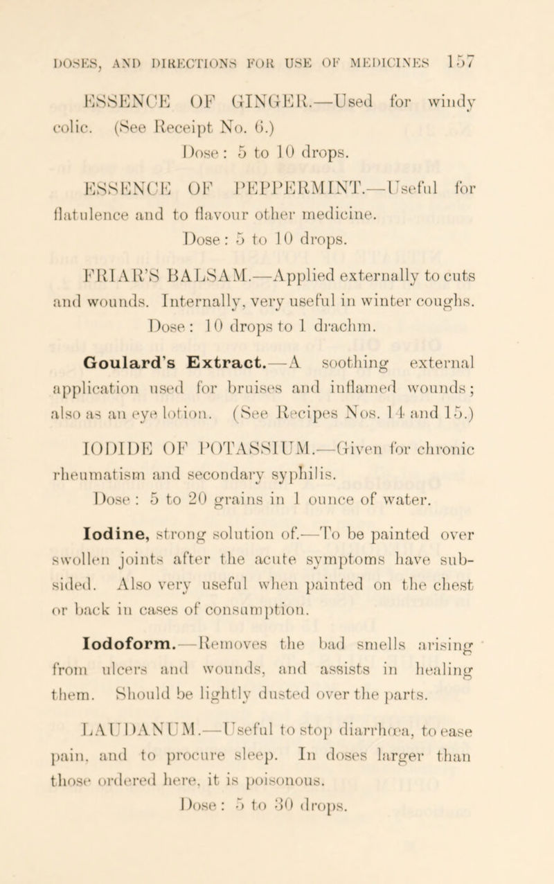 KSSENC'K OF OINGFK.—Used for windy colic. (See Receipt No. (i.) I )ose : 5 to 10 drops. FSSFNCJF OF RFFIR^IRMINT.—Useful for lliitidence and to llavonr other medicine. I lose : 5 to 10 drops. FRIAR’S RALSAAf.—Applied externally to cuts and wounds. Internally, very useful in winter coughs. Dose: 10 drops to 1 di'achin. Goulard’s Extract.—A soothing external application used tor bruises and inflamed wounds; also as an eye lotion. (See Recipes Nos. I t and 15.) IODIDE OF POTASSIUM.—Given for chronic rheumatism and secondary sy|)hilis. Dose : 5 to 20 grains in 1 ounce of water. Iodine, strong solution of.'—To be painted over swollen joints after the acute symptoms have sub- si»led. Also very useful when painted on the chest or back in cases of consumption. Iodoform.—Removes the bad smells arisin<r ' from ulcers and wounds, and assists in healintr them. Should be lightly dusted over the parts. E.VUDANUM.—Useful to stop diarrlnea, to ease pain, and to ])rocure sleep. In doses larger than thost* oi'dered here, it is poisonous. I)().se : 5 to 50 drops.