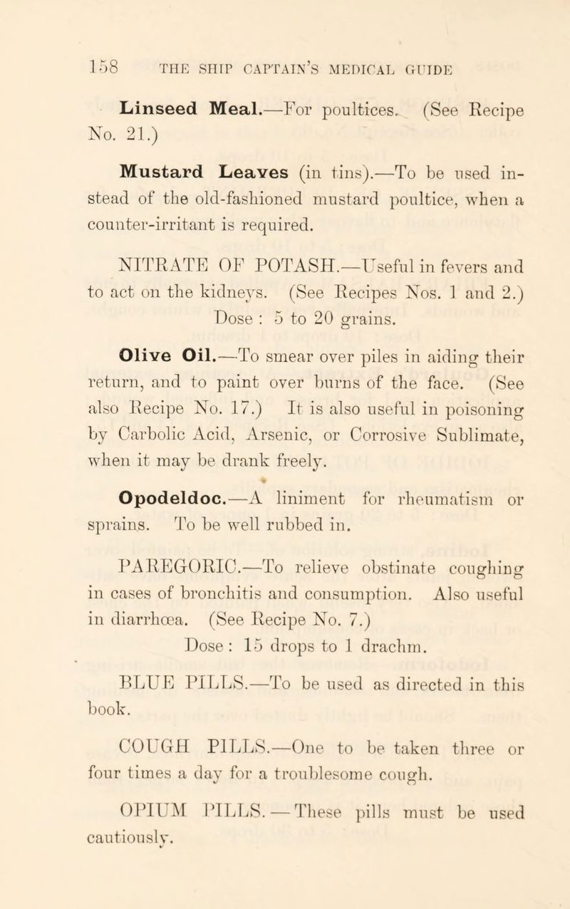 Linseed Meal.—For poultices. (See Recipe No. 21.) Mustard Leaves (in tins).—To be used in- stead of the old-fashioned mustard poultice, when a counter-irritant is required. NITRATE OF POTASH.—Useful in fevers and to act on the kidneys. (See Recipes Nos. 1 and 2.) Hose : 5 to 20 grains. Olive Oil.—To smear over piles in aiding their return, and to paint over burns of the face. (See also Recipe No. 17.) It is also useful in poisoning by Carbolic Acid, Arsenic, or Corrosive Sublimate, when it may be drank freely. Opodeldoc.—A liniment for rheumatism or sprains. To be well rubbed in. PAREGORIC.—To relieve obstinate coughing in cases of bronchitis and consumption. Also useful in diarrhoea. (See Recipe No. 7.) Hose: 15 drops to I drachm. BLUE ITLLS.—To be used as directed in this book. COLGII PILLS.—One to be taken three or four times a dav for a troublesome coimh. OPIUM ITldjS.—These pills mn.H be used cautiously.
